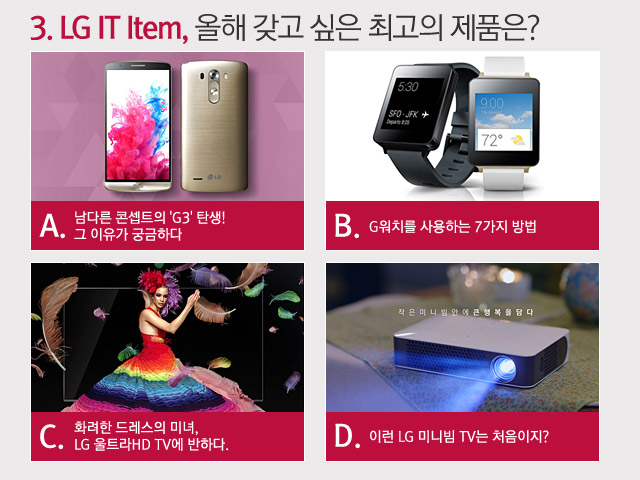 3. LG IT Item, 올해 갖고 싶은 최고의 제품은? A. 남다른 콘셉트의 'G3' 탄생! 그 이유가 궁금하다. B. G워치를 사용하는 7가지 방법 C. 화려한 드레스의 미녀, LG 울트라 HD TV에 반하다. D. 이런 LG 미니빔 TV는 처음이지? 
