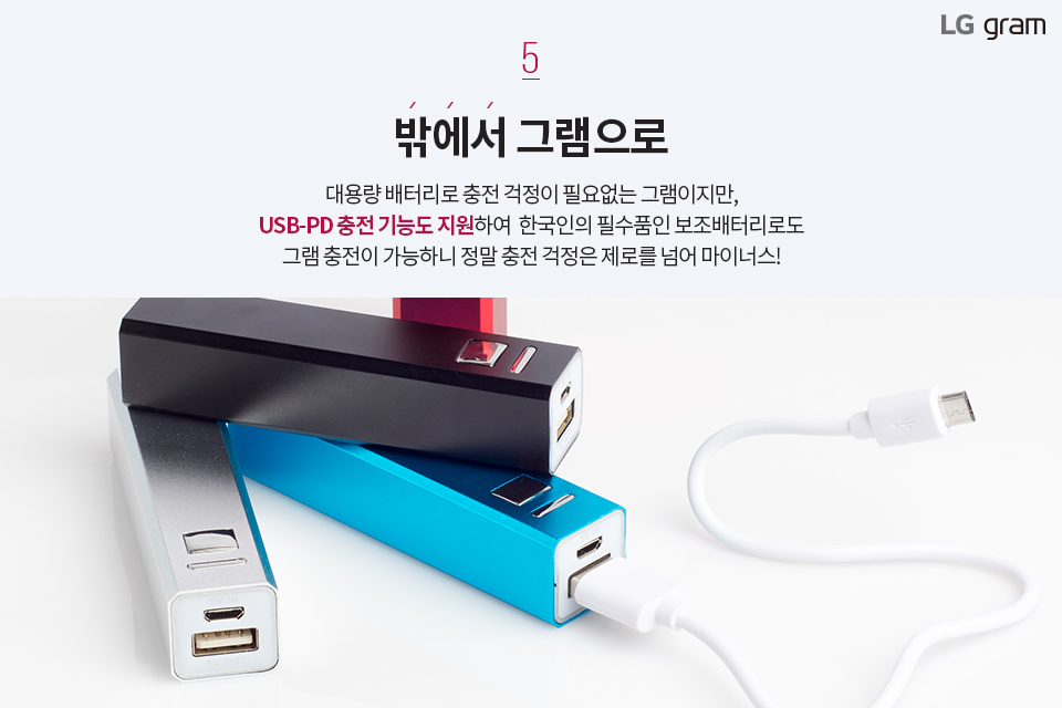 밖에서 그램으로. 대용량 배터리로 충전 걱정이 필요없는 그램이지만, USB-PD 충전 기능도 지원하여 한국인의 필수품인 보조배터리로도 그램 충전이 가능하니 정말 충전 걱정은 제로를 넘어 마이너스!