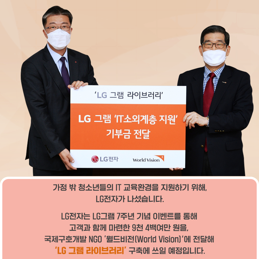 가정 밖 청소년들의 IT 교육환경을 지원하기 위해, LG전자가 나섰습니다. LG전자는 LG그램 7주년 기념 이벤트를 통해 고객과 함께 마련한 9천 4백여만 원을, 국제구호개발 NGO '월드비전 World Vision)'에 전달해 'LG 그램 라이브러리' 구축에 쓰일 예정입니다.