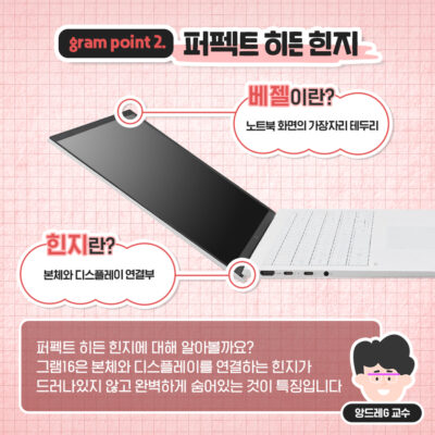 gram point2. 퍼팩트 히든 힌지 베젤이란? 노트북 화면의 가장자리 테두리 힌지란? 본체와 디스플레이 연결부 퍼펙트 히든 힌지에 대해 알아볼까요? 그램16은 본체와 디스플레이를 연결하는 힌지가 드러나 있지 않고 완벽하게 숨어있는 것이 특징입니다