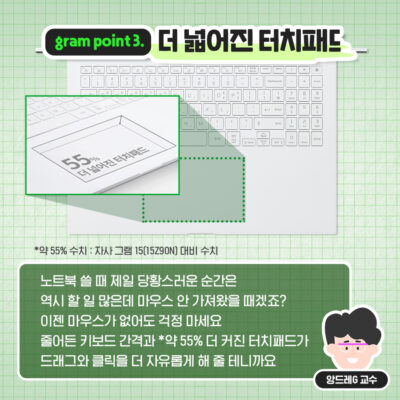 노트북 쓸 때 제일 당황스러운 순간은 역시 할 일 많은데 마우스 안 가져왔을 때겠죠? 이젠 마우스가 없어도 걱정 마세요. 줄어든 키보드 간격과 약 55% 더 커진 터치패드가 드래그와 클릭을 더 자유롭게 해 줄 테니까요.
