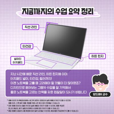 지난 시간에 배운 직선 라인, 히든 힌지에 이어 터치패드 넓이, 타건감, 컬러까지! 이젠 노트북을 고를 때 고려해야 할 것들이 더 많아졌죠? 디자인으로 뜯어보는 그램16 수업을 잘 기억해서 좋은 노트북을 고르는 안목을 갖춘 컴잘알이 되시기 바랍니다.