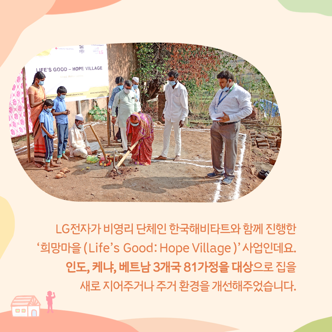 LG전자가 비영리 단체인 한국해비타트와 함께 진행한 '희망마을(Life's Good: Hope Village)' 사업인데요. 인도, 케냐, 베트남 3개국 81가정을 대상으로 집을 새로 지어주거나 주거 환경을 개선해주었습니다.