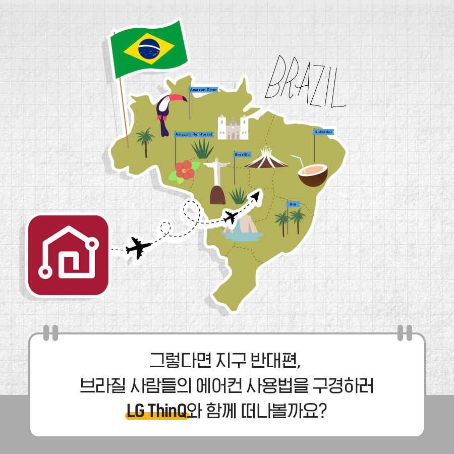 그렇다면 지구 반대편, 브라질 사람들의 에어컨 사용법을 구경하러 LG ThinQ와 함께 떠나볼까요?
