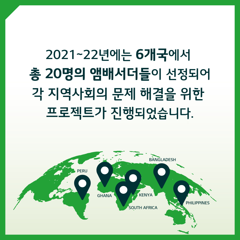 2021~22년에는 6개국에서 총 20명의 앰배서더들이 선정되어 각 지역사회의 문제 해결을 위한 프로젝트가 진행되었습니다.