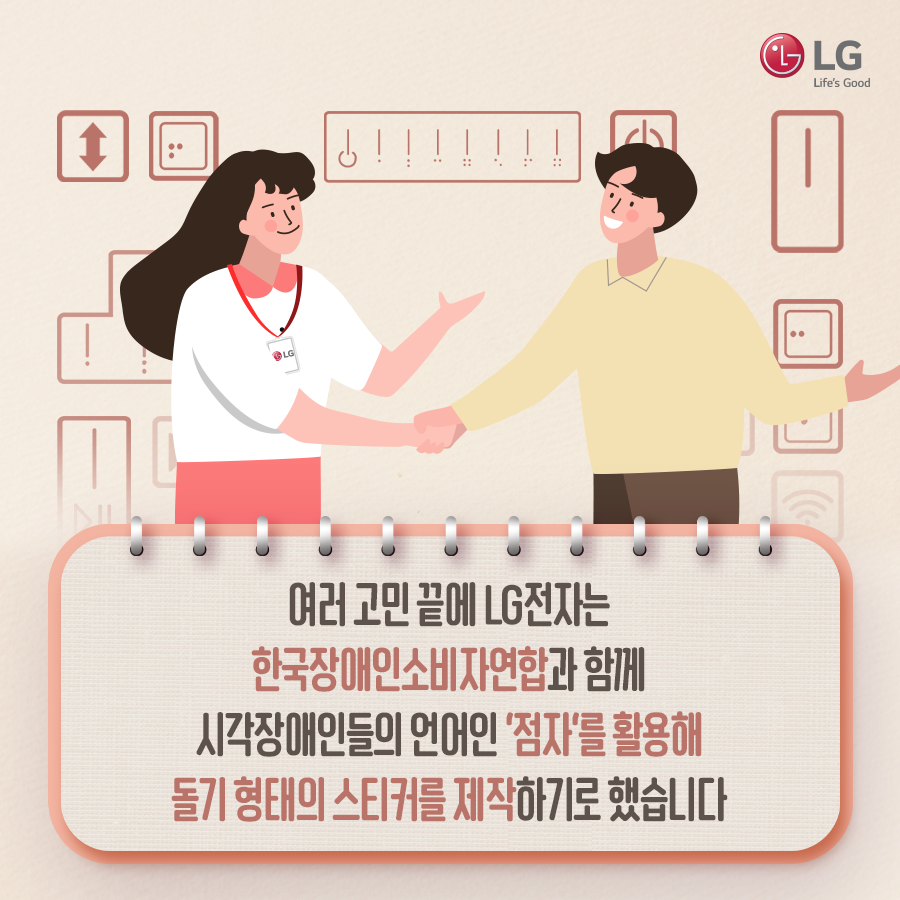 함꼐 손을 잡는 한국장애인소비자연합 직원과 LG전자 직원 여러 고민 끝에 LG전자는 한국장애인소비자연합과 함께 시각장애인들의 언어인 '점자'를 활용해 돌기 형태의 스티커를 제작하기로 했습니다