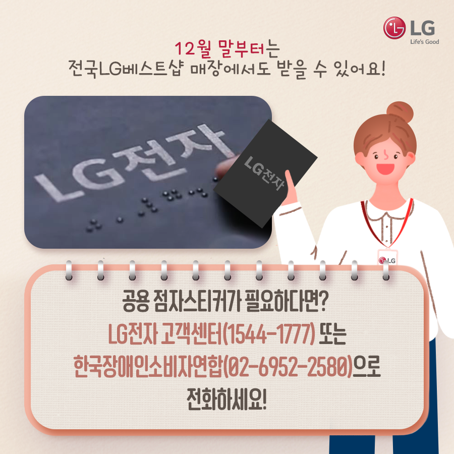 LG전자 팜플렛을 든 여성 12월 말 부터는전국 LG 베스트샵 매장에서도 받을 수 있어요! 공용 점자 스티커가 필요하다면 LG전자 고객센터 (1544-1777)또는 한국장애인소비자연합(02-6952-2580)으로 전화하세요!