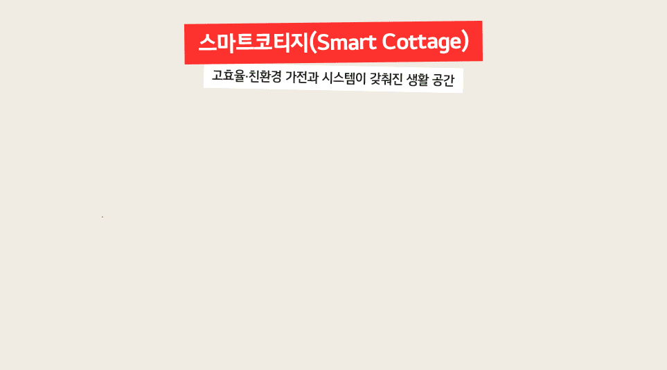 
12 171
스마트코티지(Smart Cottage)
고효율 친환경 가전과 시스템이 갖춰진 생활 공간
고효율 가전으로가득!
물은 먹고싶은 만큼만
편안한 우리집
먹기^_^
세탁도 절약모드로
LG ThinQ 앱으로 스마트하게 관리하는 우리집 에너지!