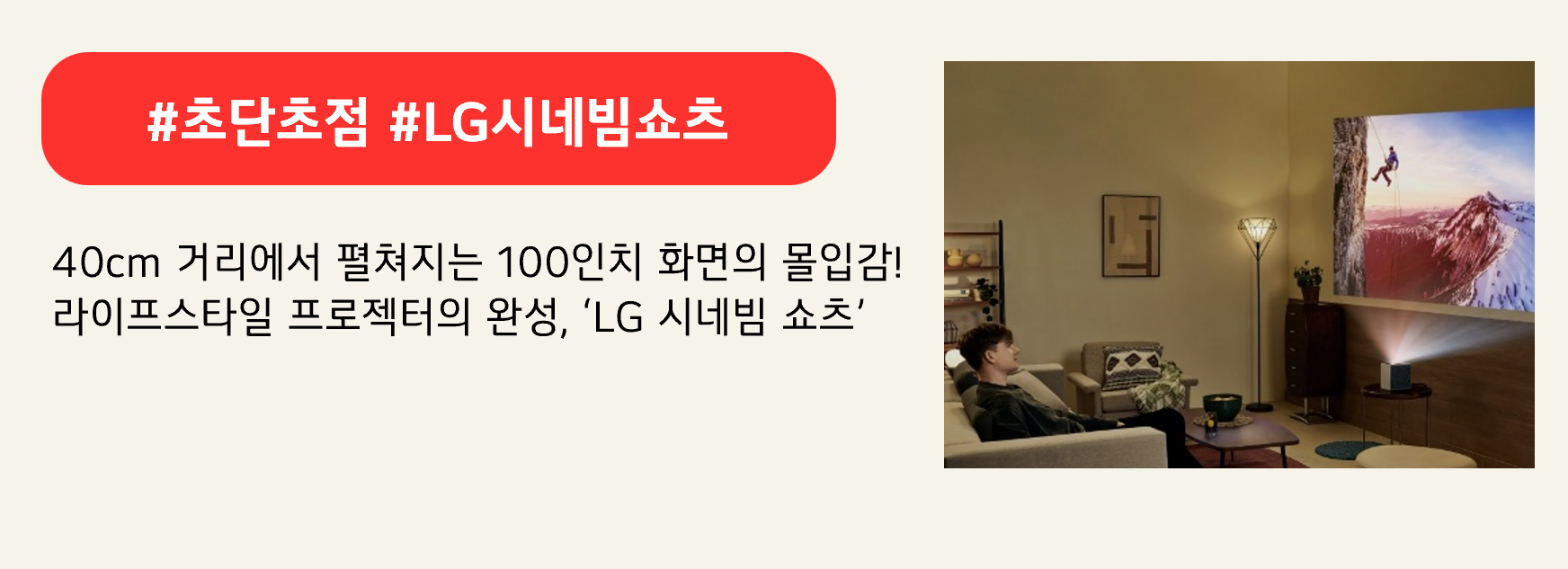 #초단초점 #LG시네빔쇼츠
40cm 거리에서 펼쳐지는 100인치 화면의 몰입감!
라이프스타일 프로젝터의 완성, ‘LG 시네빔 쇼츠’
