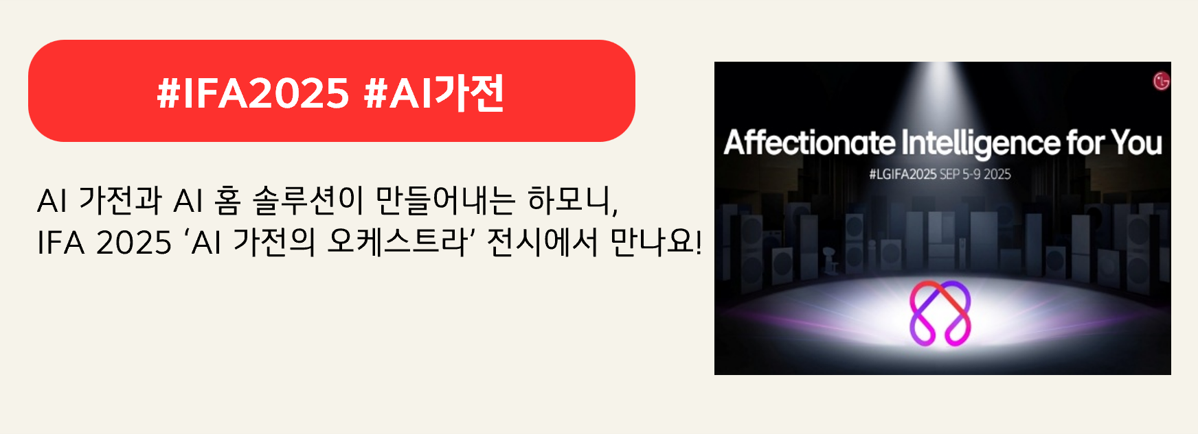 #IFA2025 #AI가전
AI 가전과 AI 홈 솔루션이 만들어내는 하모니,
IFA 2025 ‘AI 가전의 오케스트라’ 전시에서 만나요!
