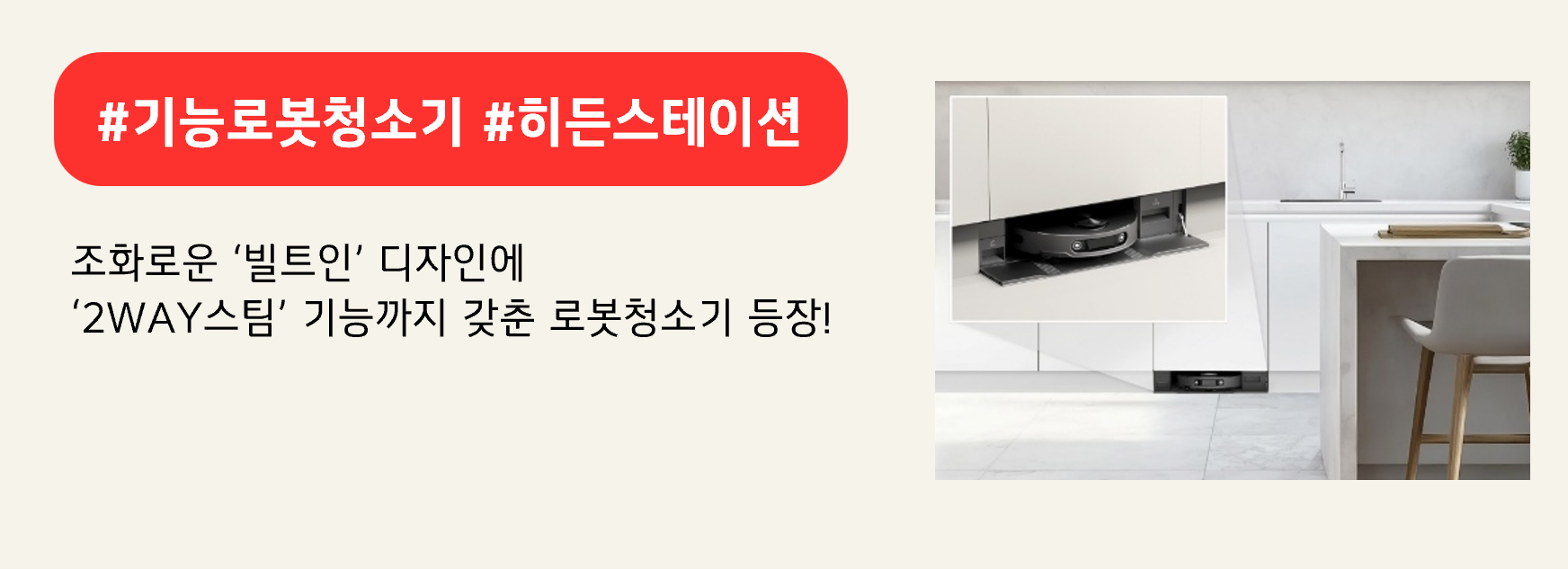 #기능로봇청소기 #히든스테이션
조화로운 ‘빌트인’ 디자인에
‘2WAY스팀’ 기능까지 갖춘 로봇청소기 등장!
