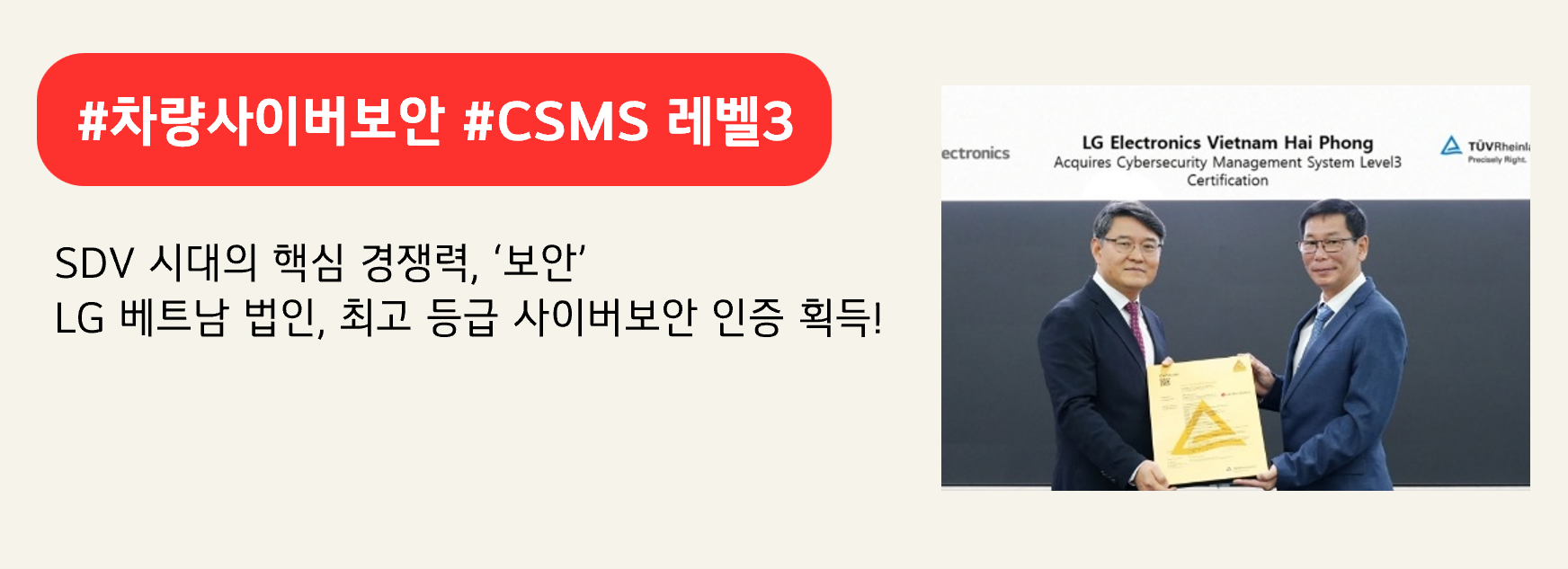 #차량사이버보안 #CSMS 레벨3
SDV 시대의 핵심 경쟁력, ‘보안’
LG 베트남 법인, 최고 등급 사이버보안 인증 획득!
