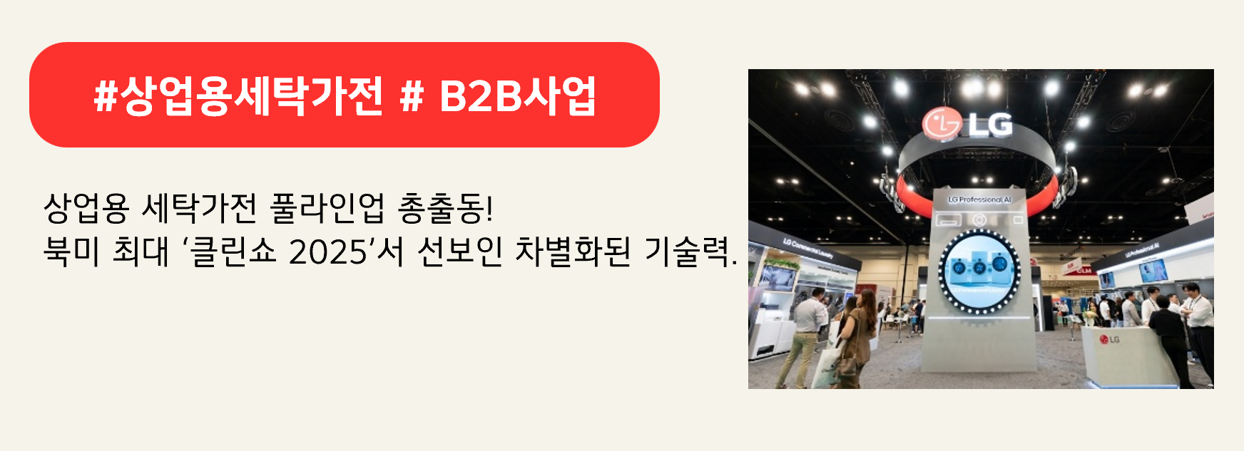 #상업용세탁가전 # B2B사업
상업용 세탁가전 풀라인업 총출동!
북미 최대 ‘클린쇼 2025’서 선보인 차별화된 기술력.
