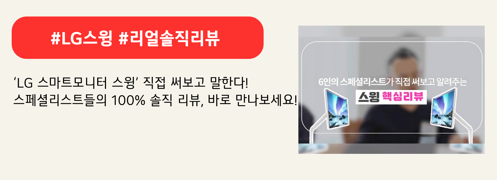 #LG스윙 #리얼솔직리뷰

‘LG 스마트모니터 스윙’ 직접 써보고 말한다!
스페셜리스트들의 100% 솔직 리뷰, 바로 만나보세요!

[이미지 내 텍스트]
6인의 스페셜리스트가 직접 써보고 알려주는
스윙 핵심리뷰
