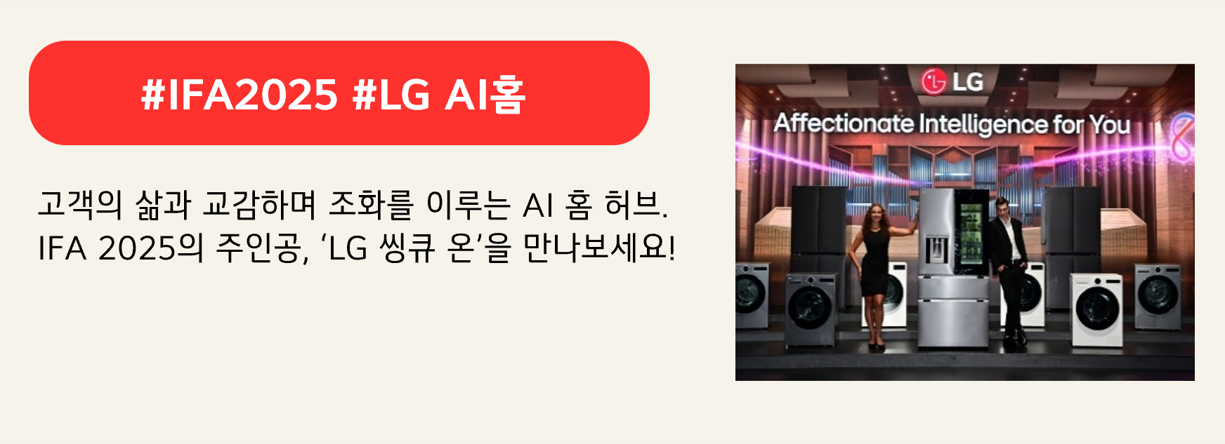 #IFA2025 #LG AI홈

고객의 삶과 교감하며 조화를 이루는 AI 홈 허브.
IFA 2025의 주인공, ‘LG 씽큐 온’을 만나보세요!
