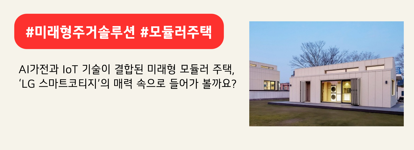 #미래형주거솔루션 #모듈러주택
AI가전과 IoT 기술이 결합된 미래형 모듈러 주택,
‘LG 스마트코티지’의 매력 속으로 들어가 볼까요?
