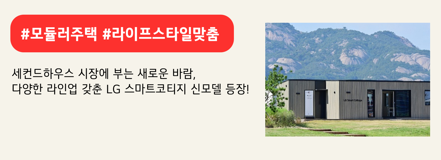#모듈러주택 #라이프스타일맞춤

세컨드하우스 시장에 부는 새로운 바람,
다양한 라인업 갖춘 LG 스마트코티지 신모델 등장!
