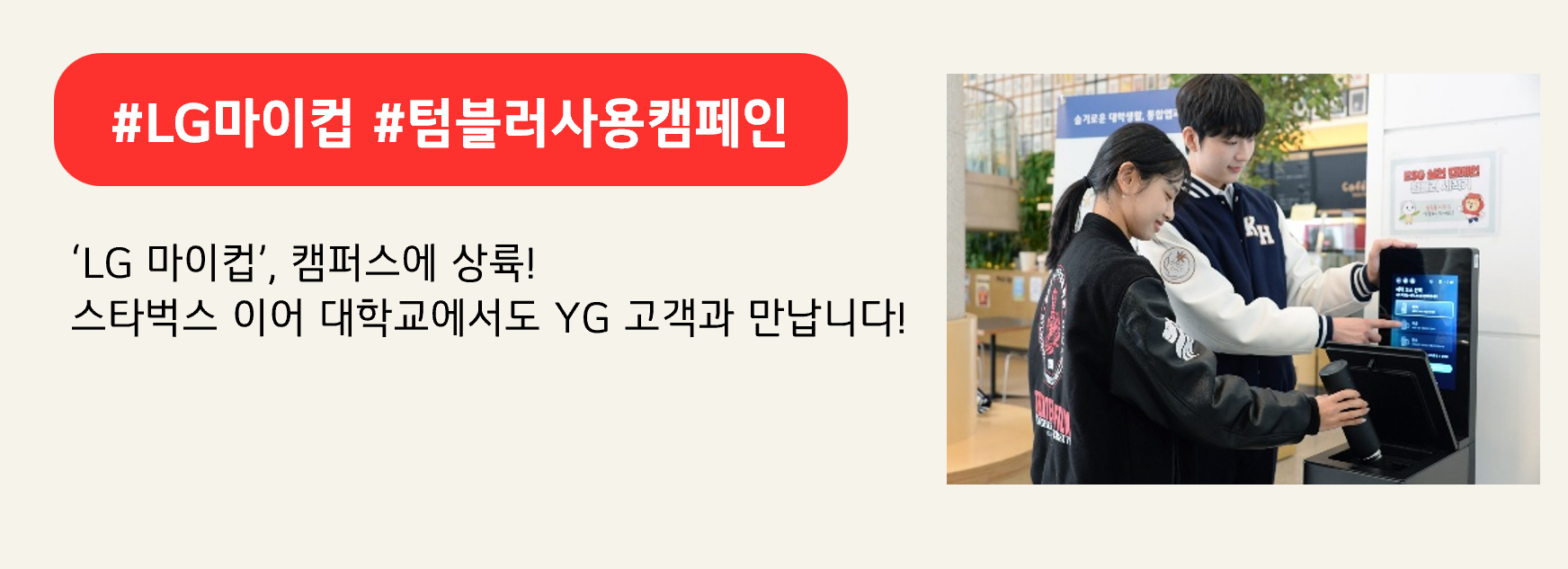 #LG마이컵 #텀블러사용캠페인

‘LG 마이컵’, 캠퍼스에 상륙!
스타벅스 이어 대학교에서도 YG 고객과 만납니다!
