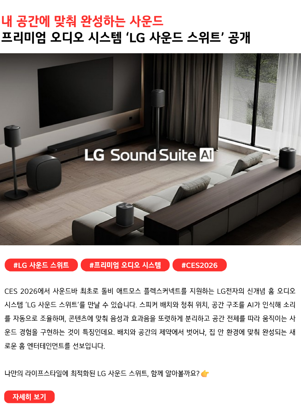 내 공간에 맞춰 완성하는 사운드
프리미엄 오디오 시스템 ‘LG 사운드 스위트’ 공개
#LG사운드스위트 #프리미엄오디오시스템 #CES2026
CES 2026에서 사운드바 최초로 돌비 애트모스 플렉스커넥트를 지원하는 LG전자의 신개념 홈 오디오 시스템 ‘LG 사운드 스위트’를 만날 수 있습니다. 스피커 배치와 청취 위치, 공간 구조를 AI가 인식해 소리를 자동으로 조율하며, 콘텐츠에 맞춰 음성과 효과음을 또렷하게 분리하고 공간 전체를 따라 움직이는 사운드 경험을 구현하는 것이 특징인데요. 배치와 공간의 제약에서 벗어나, 집 안 환경에 맞춰 완성되는 새로운 홈 엔터테인먼트를 선보입니다.

나만의 라이프스타일에 최적화된 LG 사운드 스위트, 함께 알아볼까요? 
