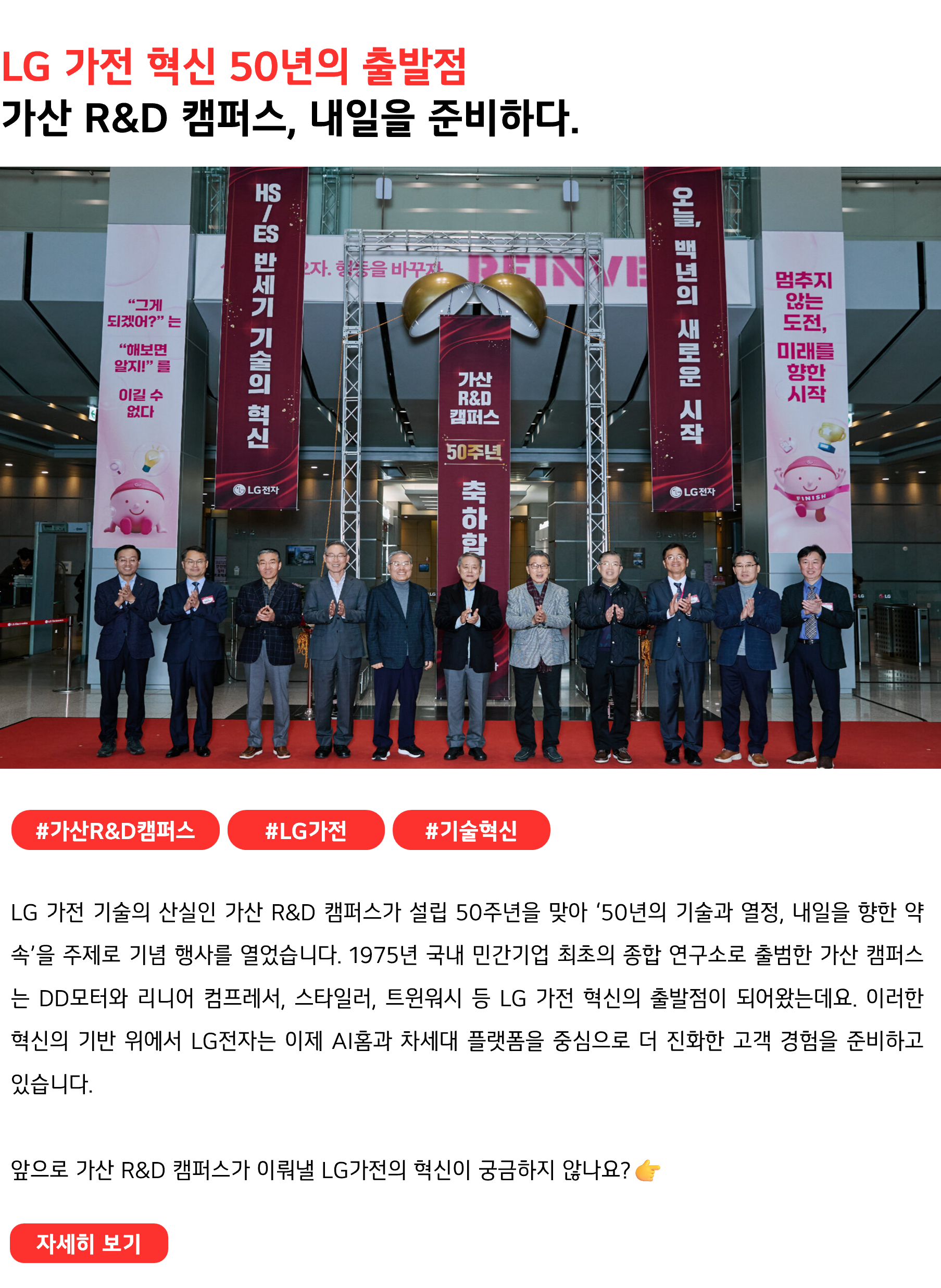 LG 가전 혁신 50년의 출발점 가산 R&D 캠퍼스, 내일을 준비하다. #가산R&D캠퍼스 #LG가전 #기술혁신 LG 가전 기술의 산실인 가산 R&D 캠퍼스가 설립 50주년을 맞아 ‘50년의 기술과 열정, 내일을 향한 약속’을 주제로 기념 행사를 열었습니다. 1975년 국내 민간기업 최초의 종합 연구소로 출범한 가산 캠퍼스는 DD모터와 리니어 컴프레서, 스타일러, 트윈워시 등 LG 가전 혁신의 출발점이 되어왔는데요. 이러한 혁신의 기반 위에서 LG전자는 이제 AI홈과 차세대 플랫폼을 중심으로 더 진화한 고객 경험을 준비하고 있습니다. 앞으로 가산 R&D 캠퍼스가 이뤄낼 LG가전의 혁신이 궁금하지 않나요?