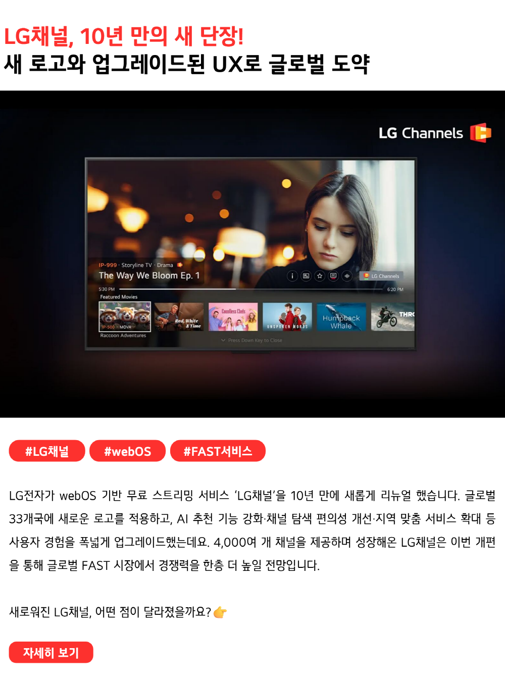 LG채널, 10년 만의 새 단장! 새 로고와 업그레이드된 UX로 글로벌 도약 #LG채널 #webOS #FAST서비스 LG전자가 webOS 기반 무료 스트리밍 서비스 ‘LG채널’을 10년 만에 새롭게 리뉴얼했습니다. 글로벌 33개국에 새로운 로고를 적용하고, AI 추천 기능 강화·채널 탐색 편의성 개선·지역 맞춤 서비스 확대 등 사용자 경험을 폭넓게 업그레이드했는데요. 4,000여 개 채널을 제공하며 성장해온 LG채널은 이번 개편을 통해 글로벌 FAST 시장에서 경쟁력을 한층 더 높일 전망입니다. 새로워진 LG채널, 어떤 점이 달라졌는지 궁금하지 않으세요?