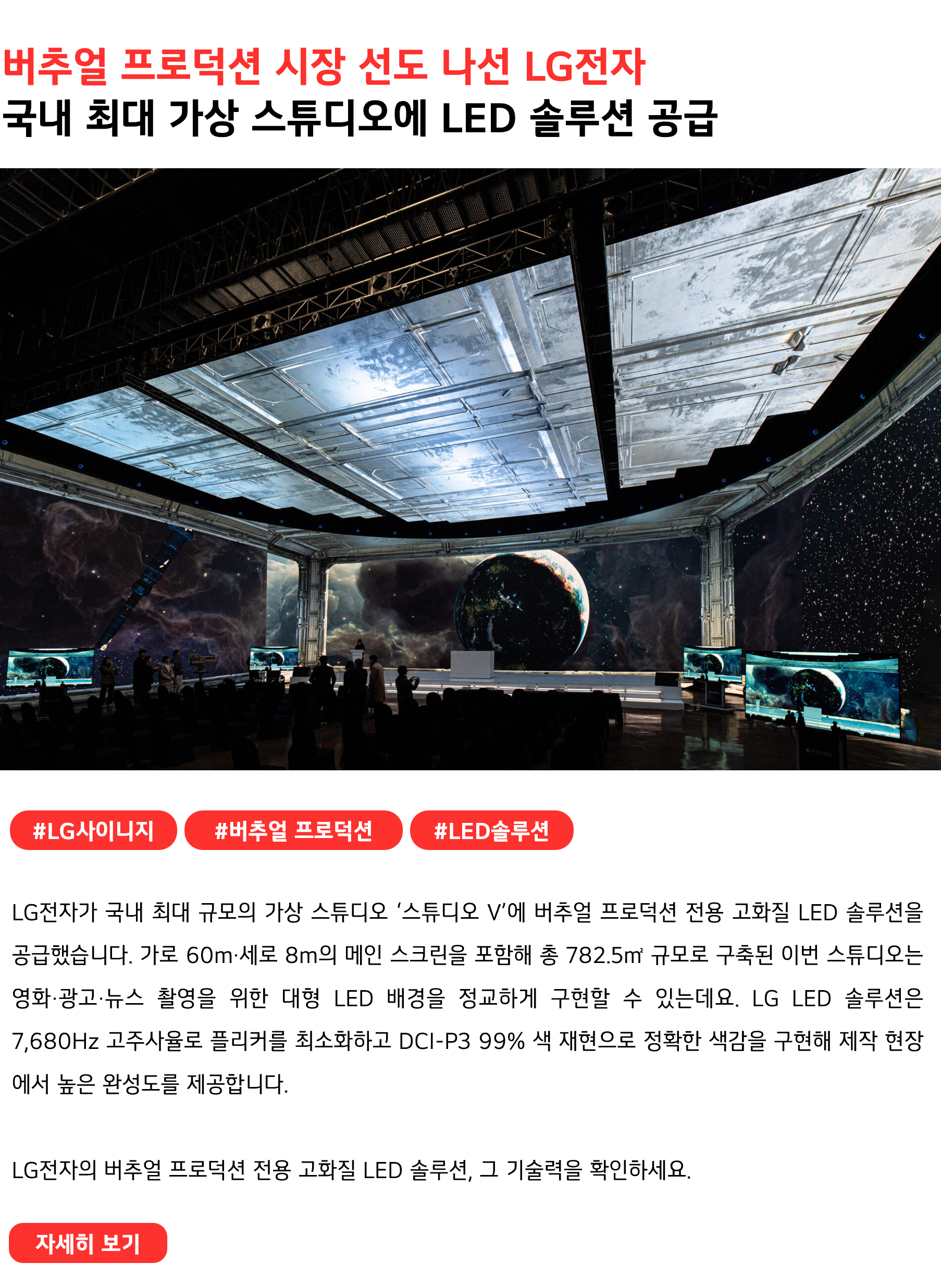 버추얼 프로덕션 시장 선도 나선 LG전자 국내 최대 가상 스튜디오에 LED 솔루션 공급 #LG사이니지 #버추얼프로덕션 #LED솔루션 LG전자가 국내 최대 규모의 가상 스튜디오 ‘스튜디오 V’에 버추얼 프로덕션 전용 고화질 LED 솔루션을 공급했습니다. 가로 60m·세로 8m의 메인 스크린을 포함해 총 782.5㎡ 규모로 구축된 이번 스튜디오는 영화·광고·뉴스 촬영을 위한 대형 LED 배경을 정교하게 구현할 수 있는데요. LG LED 솔루션은 7,680Hz 고주사율로 플리커를 최소화하고 DCI-P3 99% 색 재현으로 정확한 색감을 구현해 제작 현장에서 높은 완성도를 제공합니다. LG전자의 버추얼 프로덕션 전용 고화질 LED 솔루션, 그 기술력을 확인하세요.