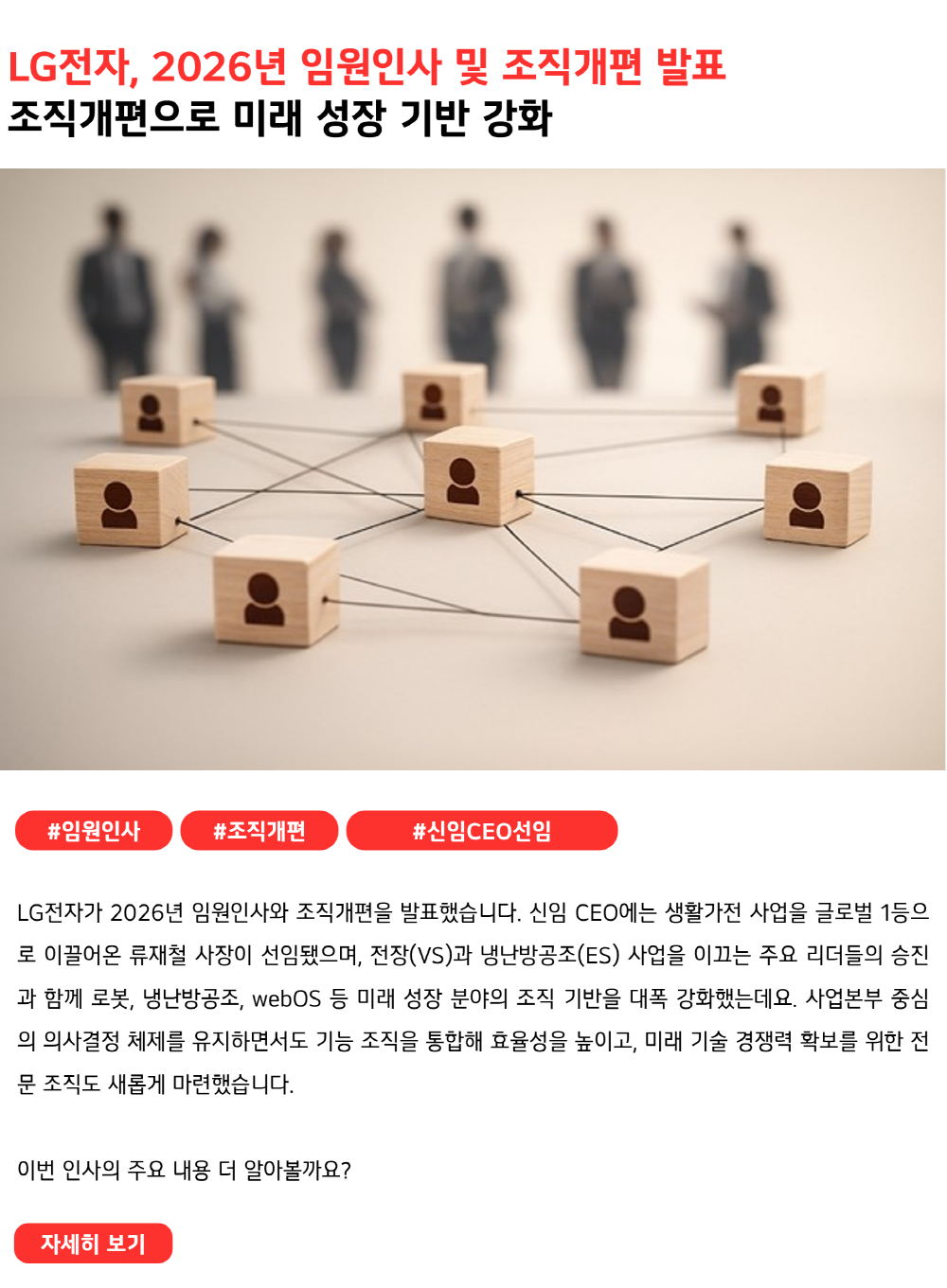 LG전자, 2026년 임원인사 및 조직개편 발표 조직개편으로 미래 성장 기반 강화 #임원인사 #조직개편 #신임CEO선임 LG전자가 2026년 임원인사와 조직개편을 발표했습니다. 신임 CEO에는 생활가전 사업을 글로벌 1등으로 이끌어온 류재철 사장이 선임됐으며, 전장(VS)과 냉난방공조(ES) 사업을 이끄는 주요 리더들의 승진과 함께 로봇, 냉난방공조, webOS 등 미래 성장 분야의 조직 기반을 대폭 강화했는데요. 사업본부 중심의 의사결정 체제를 유지하면서도 기능 조직을 통합해 효율성을 높이고, 미래 기술 경쟁력 확보를 위한 전문 조직도 새롭게 마련했습니다. 이번 인사의 주요 내용을 더 알아보시겠어요?