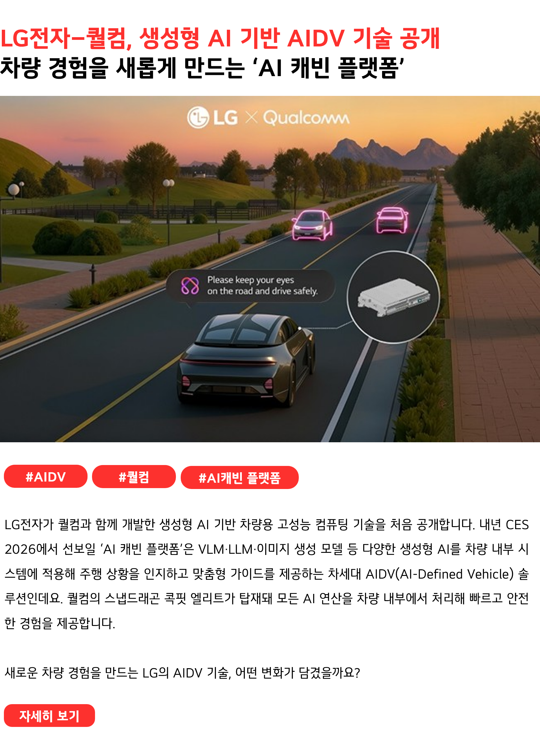 LG전자–퀄컴, 생성형 AI 기반 AIDV 기술 공개 차량 경험을 새롭게 만드는 ‘AI 캐빈 플랫폼’ #AIDV #퀄컴 #AI캐빈플랫폼 LG전자가 퀄컴과 함께 개발한 생성형 AI 기반 차량용 고성능 컴퓨팅 기술을 처음 공개합니다. 내년 CES 2026에서 선보일 ‘AI 캐빈 플랫폼’은 VLM·LLM·이미지 생성 모델 등 다양한 생성형 AI를 차량 내부 시스템에 적용해 주행 상황을 인지하고 맞춤형 가이드를 제공하는 차세대 AIDV(AI-Defined Vehicle) 솔루션인데요. 퀄컴의 스냅드래곤 콕핏 엘리트가 탑재돼 모든 AI 연산을 차량 내부에서 처리해 빠르고 안전한 경험을 제공합니다. 새로운 차량 경험을 만드는 LG의 AIDV 기술, 어떤 변화가 담겼을까요?