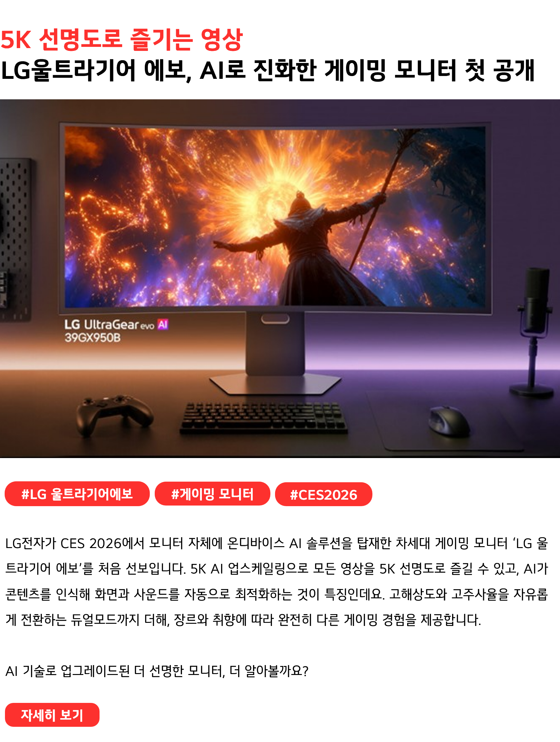 5K 선명도로 즐기는 영상 LG울트라기어 에보, AI로 진화한 게이밍 모니터 첫 공개 #LG울트라기어에보 #게이밍모니터 #CES2026 LG전자가 CES 2026에서 모니터 자체에 온디바이스 AI 솔루션을 탑재한 차세대 게이밍 모니터 ‘LG 울트라기어 에보’를 처음 선보입니다. 5K AI 업스케일링으로 모든 영상을 5K 선명도로 즐길 수 있고, AI가 콘텐츠를 인식해 화면과 사운드를 자동으로 최적화하는 것이 특징인데요. 고해상도와 고주사율을 자유롭게 전환하는 듀얼모드까지 더해, 장르와 취향에 따라 완전히 다른 게이밍 경험을 제공합니다. AI 기술로 업그레이드된 더 선명한 모니터, 더 알아볼까요?