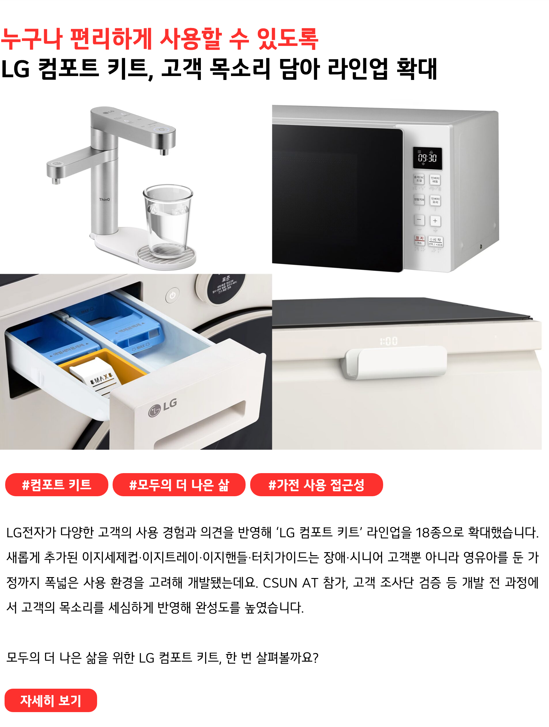 누구나 편리하게 사용할 수 있도록 LG 컴포트 키트, 고객 목소리 담아 라인업 확대 #컴포트키트 #모두의 더 나은 삶 #가전 사용 접근성 LG전자가 다양한 고객의 사용 경험과 의견을 반영해 ‘LG 컴포트 키트’ 라인업을 18종으로 확대했습니다. 새롭게 추가된 이지세제컵·이지트레이·이지핸들·터치가이드는 장애·시니어 고객뿐 아니라 영유아를 둔 가정까지 폭넓은 사용 환경을 고려해 개발됐는데요. CSUN AT 참가, 고객 조사단 검증 등 개발 전 과정에서 고객의 목소리를 세심하게 반영해 완성도를 높였습니다. 모두의 더 나은 삶을 위한 LG 컴포트 키트, 한 번 살펴볼까요?