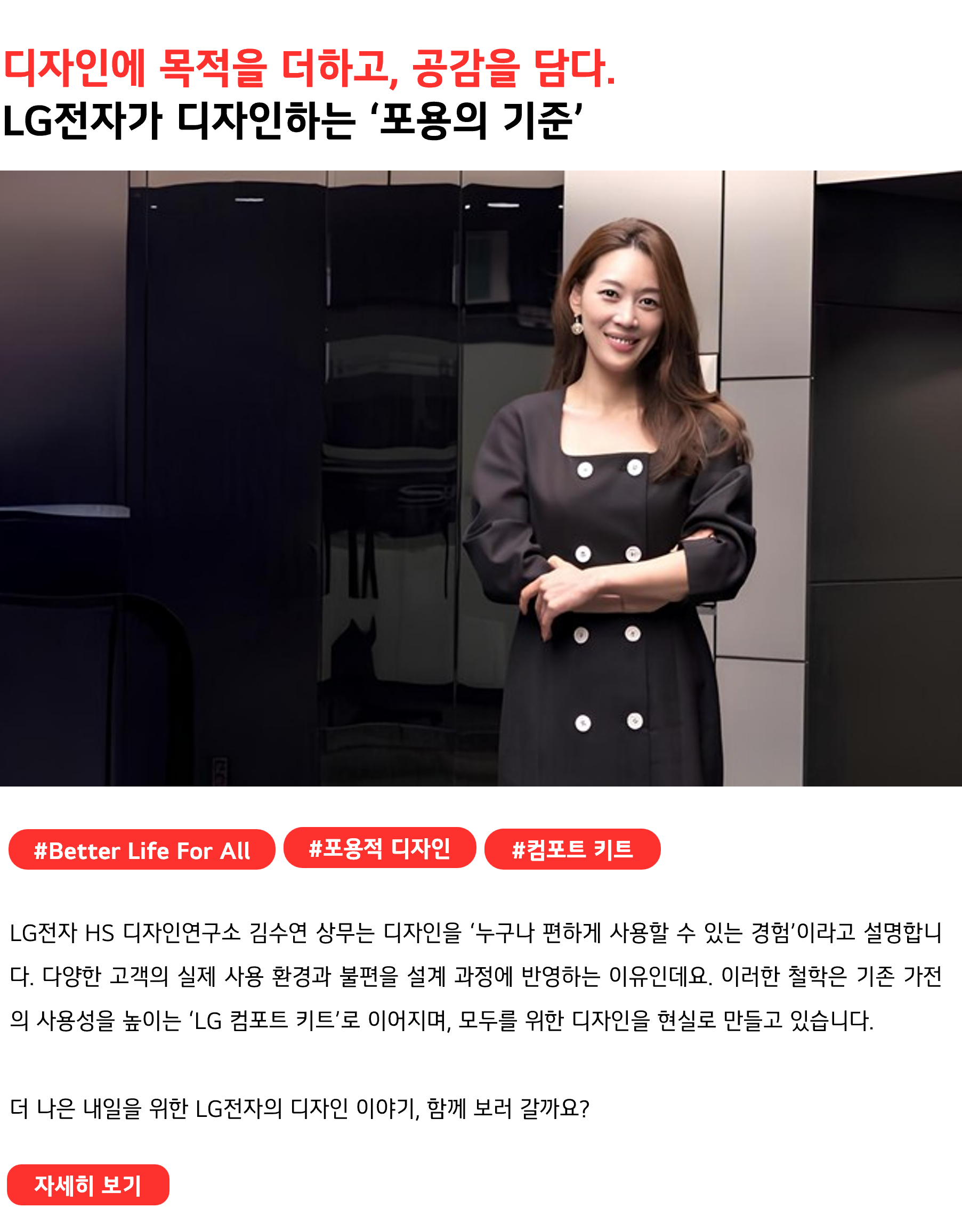 디자인에 목적을 더하고, 공감을 담다. LG전자가 디자인하는 ‘포용의 기준’ #Better Life For All #포용적 디자인 #컴포트 키트 LG전자 HS 디자인연구소 김수연 상무는 디자인을 ‘누구나 편하게 사용할 수 있는 경험’이라고 설명합니다. 다양한 고객의 실제 사용 환경과 불편을 설계 과정에 반영하는 이유인데요. 이러한 철학은 기존 가전의 사용성을 높이는 ‘LG 컴포트 키트’로 이어지며, 모두를 위한 디자인을 현실로 만들고 있습니다. 더 나은 내일을 위한 LG전자의 디자인 이야기, 함께 보러 갈까요?