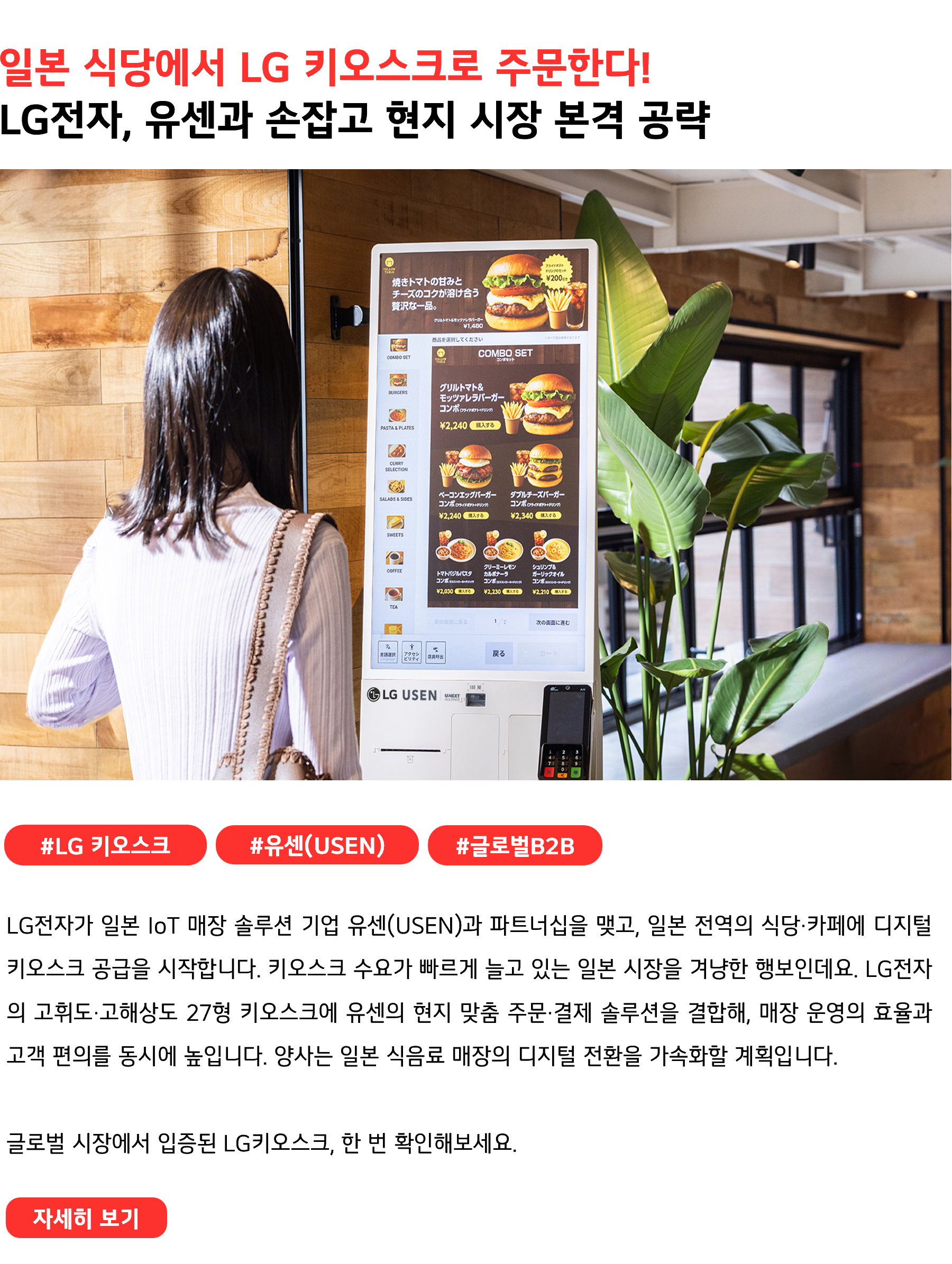 일본 식당에서 LG 키오스크로 주문한다! LG전자, 유센과 손잡고 현지 시장 본격 공략 #LG키오스크 #유센(USEN) #글로벌B2B LG전자가 일본 IoT 매장 솔루션 기업 유센(USEN)과 파트너십을 맺고, 일본 전역의 식당·카페에 디지털 키오스크 공급을 시작합니다. 키오스크 수요가 빠르게 늘고 있는 일본 시장을 겨냥한 행보인데요. LG전자의 고휘도·고해상도 27형 키오스크에 유센의 현지 맞춤 주문·결제 솔루션을 결합해, 매장 운영의 효율과 고객 편의를 동시에 높입니다. 양사는 일본 식음료 매장의 디지털 전환을 가속화할 계획입니다. 글로벌 시장에서 입증된 LG키오스크, 한 번 확인해보세요.