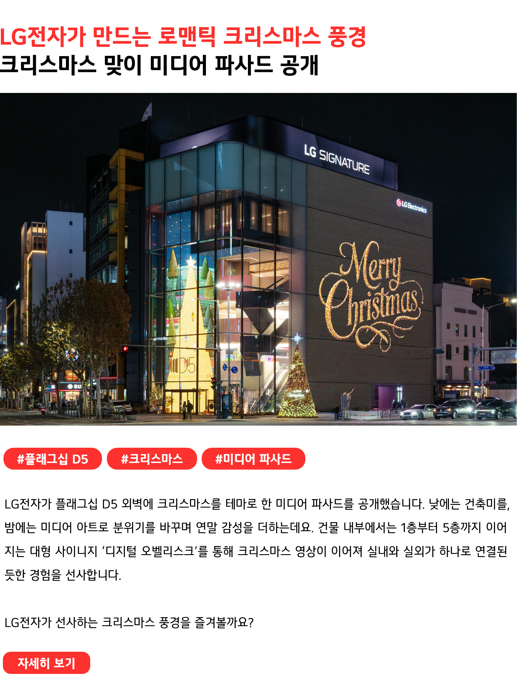 LG전자가 만드는 로맨틱 크리스마스 풍경 크리스마스 맞이 미디어 파사드 공개 #플래그십D5 #크리스마스 #미디어 파사드 LG전자가 플래그십 D5 외벽에 크리스마스를 테마로 한 미디어 파사드를 공개했습니다. 낮에는 건축미를, 밤에는 미디어 아트로 분위기를 바꾸며 연말 감성을 더하는데요. 건물 내부에서는 1층부터 5층까지 이어지는 대형 사이니지 ‘디지털 오벨리스크’를 통해 크리스마스 영상이 이어져 실내와 실외가 하나로 연결된 듯한 경험을 선사합니다. LG전자가 선사하는 크리스마스 풍경을 즐겨볼까요?