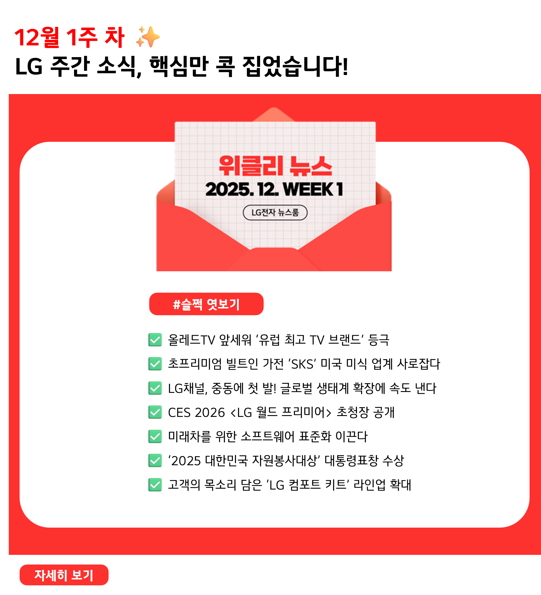 12월 1주 차 ✨ LG 주간 소식, 핵심만 콕 집었습니다! #슬쩍엿보기 ✅ 올레드TV 앞세워 ‘유럽 최고 TV 브랜드’ 등극 ✅ 초프리미엄 빌트인 가전 ‘SKS’ 미국 미식 업계 사로잡다 ✅ LG채널, 중동에 첫 발! 글로벌 생태계 확장에 속도 낸다 ✅ CES 2026 초청장 공개 ✅ 미래차를 위한 소프트웨어 표준화 이끈다 ✅ ‘2025 대한민국 자원봉사대상’ 대통령표창 수상 ✅ 고객의 목소리 담은 ‘LG 컴포트 키트’ 라인업 확대