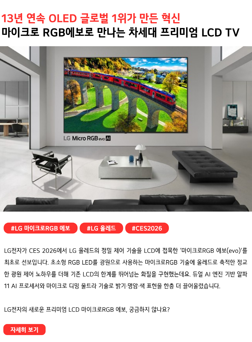 13년 연속 OLED 글로벌 1위가 만든 혁신
마이크로 RGB에보로 만나는 차세대 프리미엄 LCD TV 
#LG마이크로RGB에보 #LG올레드 #CES2026
LG전자가 CES 2026에서 LG 올레드의 정밀 제어 기술을 LCD에 접목한 ‘마이크로RGB 에보(evo)’를 최초로 선보입니다. 초소형 RGB LED를 광원으로 사용하는 마이크로RGB 기술에 올레드로 축적한 정교한 광원 제어 노하우를 더해 기존 LCD의 한계를 뛰어넘는 화질을 구현했는데요. 듀얼 AI 엔진 기반 알파11 AI 프로세서와 마이크로 디밍 울트라 기술로 밝기·명암·색 표현을 한층 더 끌어올렸습니다.

LG전자의 새로운 프리미엄 LCD 마이크로RGB 에보, 궁금하지 않나요?
