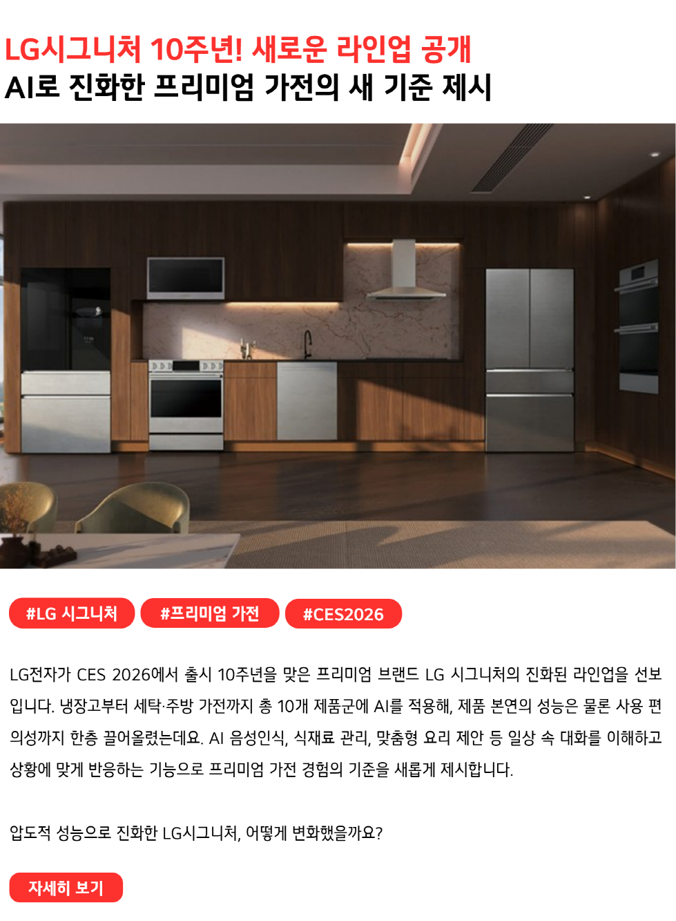 LG시그니처 10주년! 새로운 라인업 공개
AI로 진화한 프리미엄 가전의 새 기준 제시
#LG시그니처 #프리미엄가전 #CES2026
LG전자가 CES 2026에서 출시 10주년을 맞은 프리미엄 브랜드 LG 시그니처의 진화된 라인업을 선보입니다. 냉장고부터 세탁·주방 가전까지 총 10개 제품군에 AI를 적용해, 제품 본연의 성능은 물론 사용 편의성까지 한층 끌어올렸는데요. AI 음성인식, 식재료 관리, 맞춤형 요리 제안 등 일상 속 대화를 이해하고 상황에 맞게 반응하는 기능으로 프리미엄 가전 경험의 기준을 새롭게 제시합니다.

압도적 성능으로 진화한 LG시그니처, 어떻게 변화했을까요?
