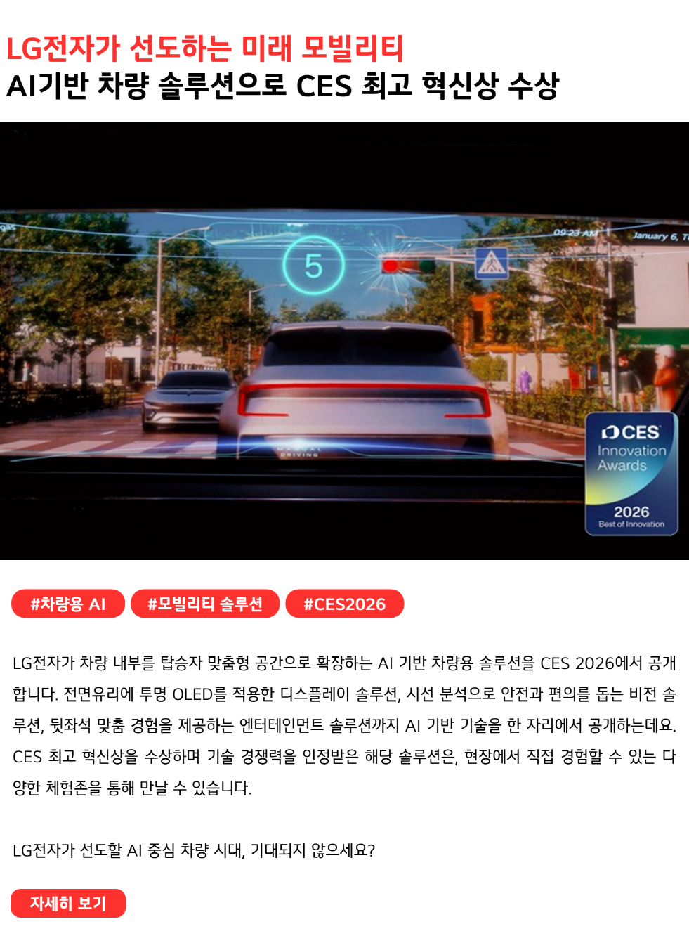 LG전자가 선도하는 미래 모빌리티
AI기반 차량 솔루션으로 CES 최고 혁신상 수상
#차량용AI #모빌리티솔루션 #CES2026
LG전자가 차량 내부를 탑승자 맞춤형 공간으로 확장하는 AI 기반 차량용 솔루션을 CES 2026에서 공개합니다. 전면유리에 투명 OLED를 적용한 디스플레이 솔루션, 시선 분석으로 안전과 편의를 돕는 비전 솔루션, 뒷좌석 맞춤 경험을 제공하는 엔터테인먼트 솔루션까지 AI 기반 기술을 한 자리에서 공개하는데요. CES 최고 혁신상을 수상하며 기술 경쟁력을 인정받은 해당 솔루션은, 현장에서 직접 경험할 수 있는 다양한 체험존을 통해 만날 수 있습니다.

LG전자가 선도할 AI 중심 차량 시대, 기대되지 않으세요?
