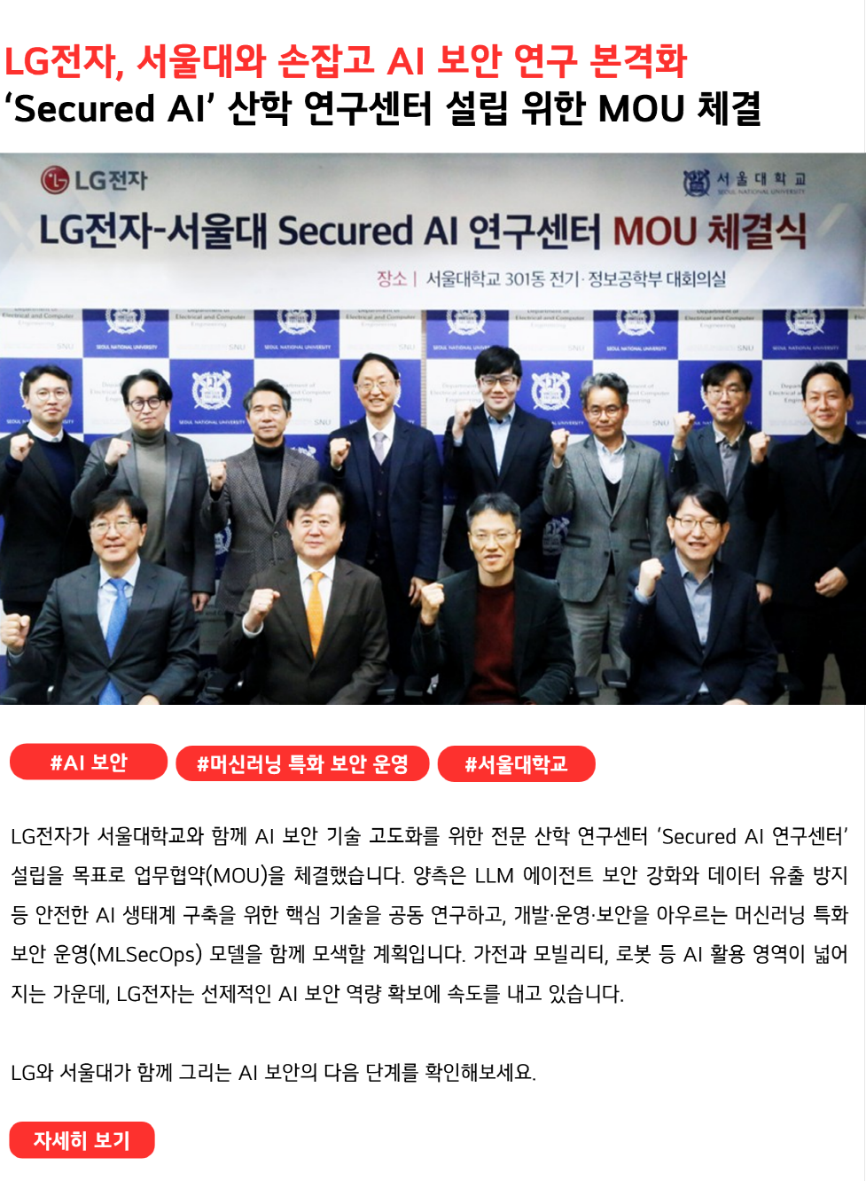 LG전자, 서울대와 손잡고 AI 보안 연구 본격화
‘Secured AI’ 산학 연구센터 설립 위한 MOU 체결
#AI보안 #머신러닝 특화 보안 운영 #서울대학교
LG전자가 서울대학교와 함께 AI 보안 기술 고도화를 위한 전문 산학 연구센터 ‘Secured AI 연구센터’ 설립을 목표로 업무협약(MOU)을 체결했습니다. 양측은 LLM 에이전트 보안 강화와 데이터 유출 방지 등 안전한 AI 생태계 구축을 위한 핵심 기술을 공동 연구하고, 개발·운영·보안을 아우르는 머신러닝 특화 보안 운영(MLSecOps) 모델을 함께 모색할 계획입니다. 가전과 모빌리티, 로봇 등 AI 활용 영역이 넓어지는 가운데, LG전자는 선제적인 AI 보안 역량 확보에 속도를 내고 있습니다.

LG와 서울대가 함께 그리는 AI 보안의 다음 단계를 확인해보세요.
