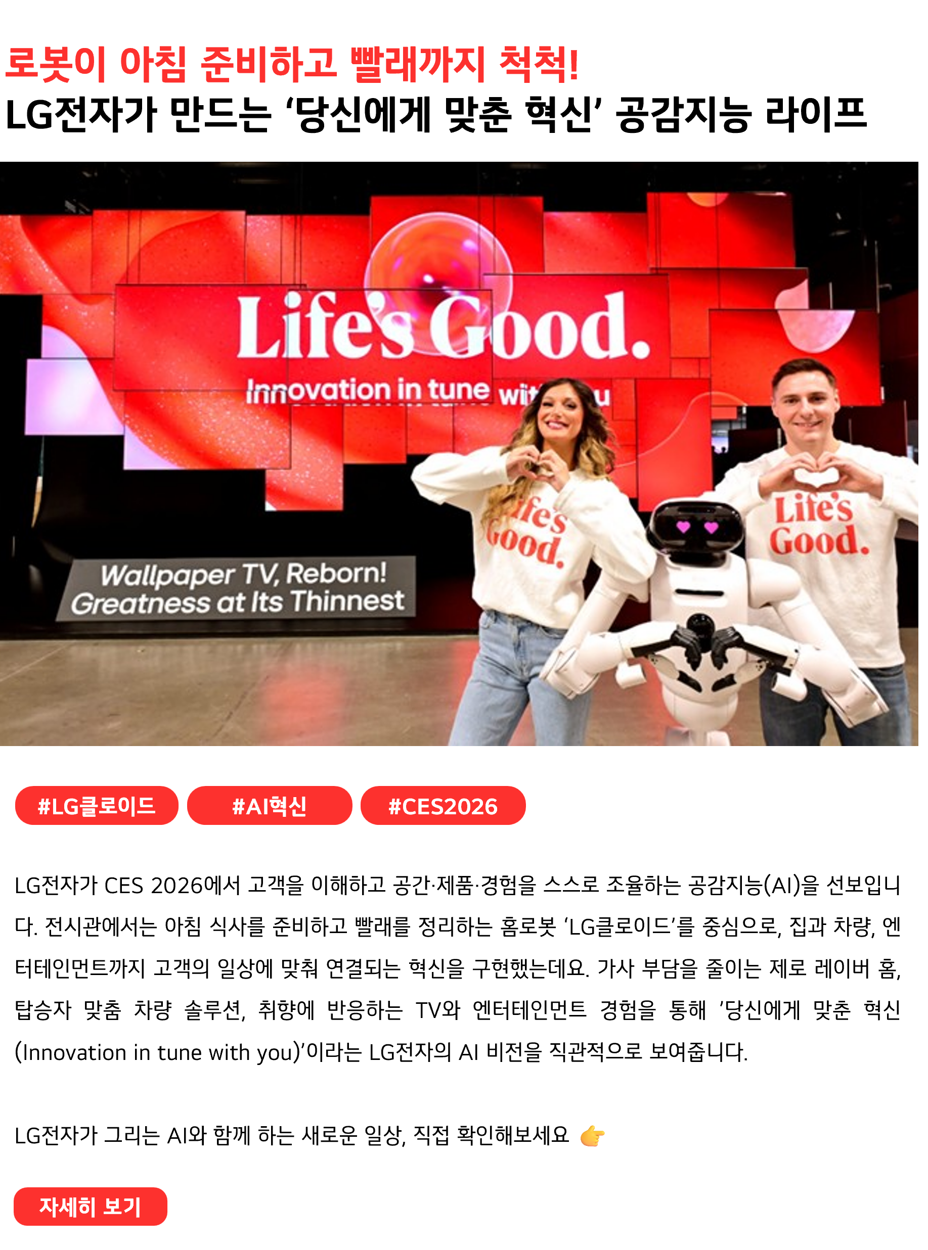 로봇이 아침 준비하고 빨래까지 척척!
LG전자가 만드는 ‘당신에게 맞춘 혁신’ 공감지능 라이프
 

#LG클로이드 #AI혁신 #CES2026
LG전자가 CES 2026에서 고객을 이해하고 공간·제품·경험을 스스로 조율하는 공감지능(AI)을 선보입니다. 전시관에서는 아침 식사를 준비하고 빨래를 정리하는 홈로봇 ‘LG클로이드’를 중심으로, 집과 차량, 엔터테인먼트까지 고객의 일상에 맞춰 연결되는 혁신을 구현했는데요. 가사 부담을 줄이는 제로 레이버 홈, 탑승자 맞춤 차량 솔루션, 취향에 반응하는 TV와 엔터테인먼트 경험을 통해 ’당신에게 맞춘 혁신(Innovation in tune with you)’이라는 LG전자의 AI 비전을 직관적으로 보여줍니다.
LG전자가 그리는 AI와 함께 하는 새로운 일상, 직접 확인해보세요 