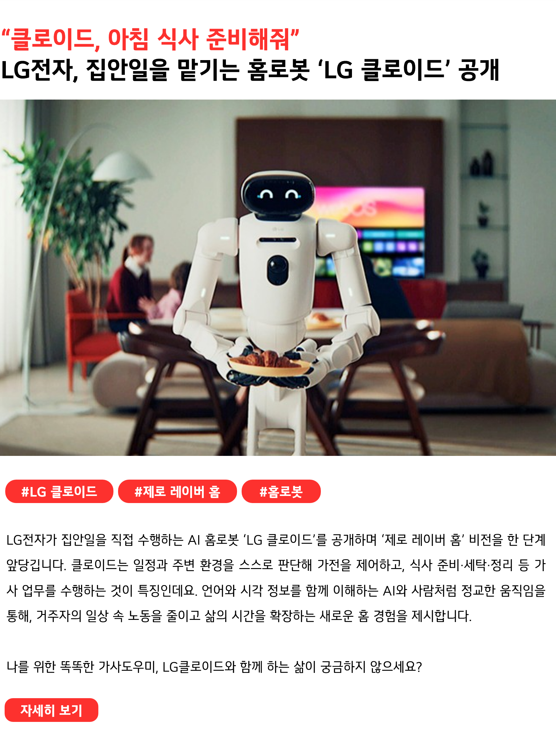 “클로이드, 아침 식사 준비해줘” LG전자, 집안일을 맡기는 홈로봇 ‘LG 클로이드’ 공개 #LG클로이드 #제로레이버홈 #홈로봇 LG전자가 집안일을 직접 수행하는 AI 홈로봇 ‘LG 클로이드’를 공개하며 ‘제로 레이버 홈’ 비전을 한 단계 앞당깁니다. 클로이드는 일정과 주변 환경을 스스로 판단해 가전을 제어하고, 식사 준비·세탁·정리 등 가사 업무를 수행하는 것이 특징인데요. 언어와 시각 정보를 함께 이해하는 AI와 사람처럼 정교한 움직임을 통해, 거주자의 일상 속 노동을 줄이고 삶의 시간을 확장하는 새로운 홈 경험을 제시합니다. 나를 위한 똑똑한 가사도우미, LG클로이드와 함께 하는 삶이 궁금하지 않으세요?
