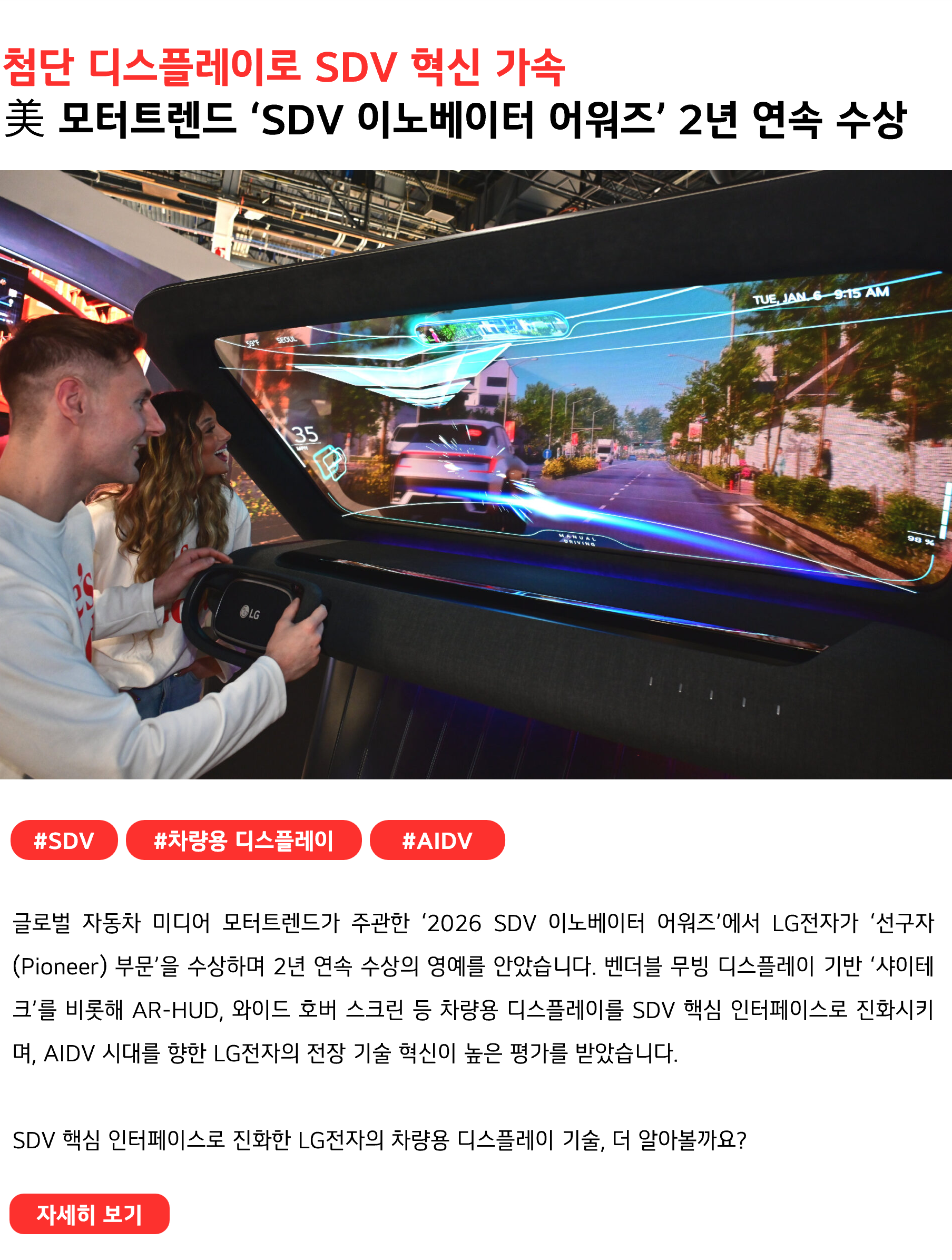 첨단 디스플레이로 SDV 혁신 가속 美 모터트렌드 ‘SDV 이노베이터 어워즈’ 2년 연속 수상 #SDV #차량용디스플레이 #AIDV 글로벌 자동차 미디어 모터트렌드가 주관한 ‘2026 SDV 이노베이터 어워즈’에서 LG전자가 ‘선구자(Pioneer) 부문’을 수상하며 2년 연속 수상의 영예를 안았습니다. 벤더블 무빙 디스플레이 기반 ‘샤이테크’를 비롯해 AR-HUD, 와이드 호버 스크린 등 차량용 디스플레이를 SDV 핵심 인터페이스로 진화시키며, AIDV 시대를 향한 LG전자의 전장 기술 혁신이 높은 평가를 받았습니다. SDV 핵심 인터페이스로 진화한 LG전자의 차량용 디스플레이 기술, 더 알아볼까요?