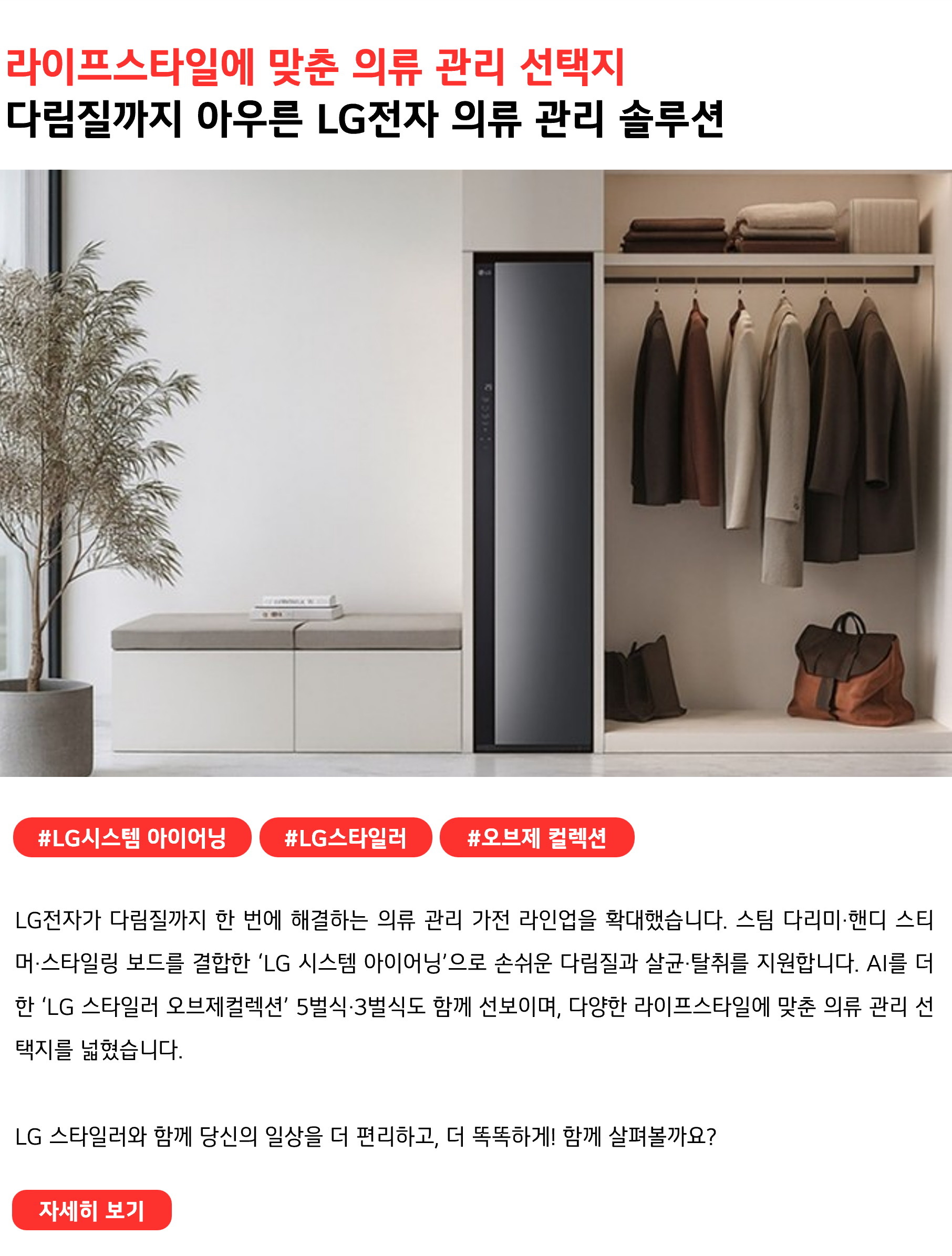 라이프스타일에 맞춘 의류 관리 선택지 다림질까지 아우른 LG전자 의류 관리 솔루션 #LG시스템 아이어닝 #LG스타일러 #오브제 컬렉션 LG전자가 다림질까지 한 번에 해결하는 의류 관리 가전 라인업을 확대했습니다. 스팀 다리미·핸디 스티머·스타일링 보드를 결합한 ‘LG 시스템 아이어닝’으로 손쉬운 다림질과 살균·탈취를 지원합니다. AI를 더한 ‘LG 스타일러 오브제컬렉션’ 5벌식·3벌식도 함께 선보이며, 다양한 라이프스타일에 맞춘 의류 관리 선택지를 넓혔습니다. LG 스타일러와 함께 당신의 일상을 더 편리하고, 더 똑똑하게! 함께 살펴볼까요?