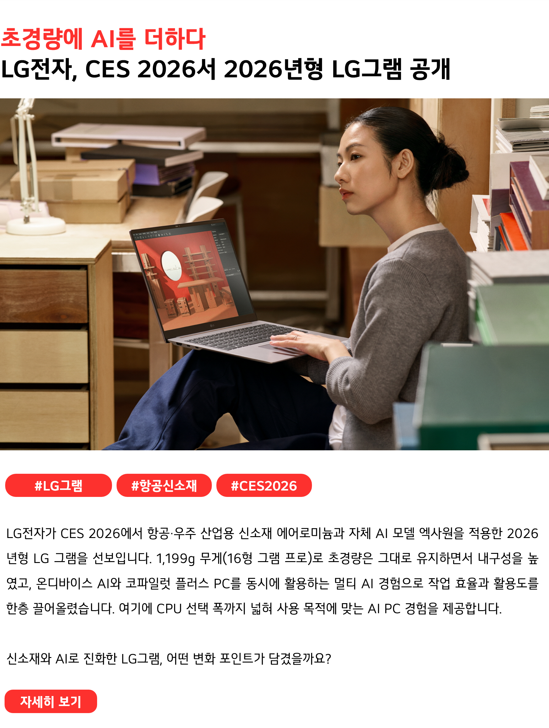 초경량에 AI를 더하다 LG전자, CES 2026서 2026년형 LG그램 공개 #LG그램 #항공신소재 #CES2026 LG전자가 CES 2026에서 항공·우주 산업용 신소재 에어로미늄과 자체 AI 모델 엑사원을 적용한 2026년형 LG 그램을 선보입니다. 1,199g 무게(16형 그램 프로)로 초경량은 그대로 유지하면서 내구성을 높였고, 온디바이스 AI와 코파일럿 플러스 PC를 동시에 활용하는 멀티 AI 경험으로 작업 효율과 활용도를 한층 끌어올렸습니다. 여기에 CPU 선택 폭까지 넓혀 사용 목적에 맞는 AI PC 경험을 제공합니다. 신소재와 AI로 진화한 LG그램, 어떤 변화 포인트가 담겼을까요?