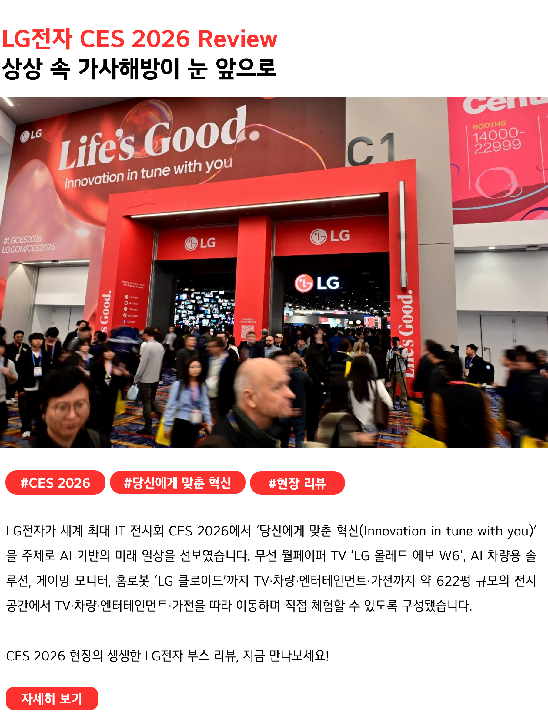 LG전자 CES 2026 Review 상상 속 가사해방이 눈 앞으로 #CES2026 #당신에게 맞춘 혁신 #현장리뷰 LG전자가 세계 최대 IT 전시회 CES 2026에서 ‘당신에게 맞춘 혁신(Innovation in tune with you)’을 주제로 AI 기반의 미래 일상을 선보였습니다. 무선 월페이퍼 TV ‘LG 올레드 에보 W6’, AI 차량용 솔루션, 게이밍 모니터, 홈로봇 ‘LG 클로이드’까지 TV·차량·엔터테인먼트·가전까지 약 622평 규모의 전시 공간에서 TV·차량·엔터테인먼트·가전을 따라 이동하며 직접 체험할 수 있도록 구성됐습니다. CES 2026 현장의 생생한 LG전자 부스 리뷰, 지금 만나보세요!