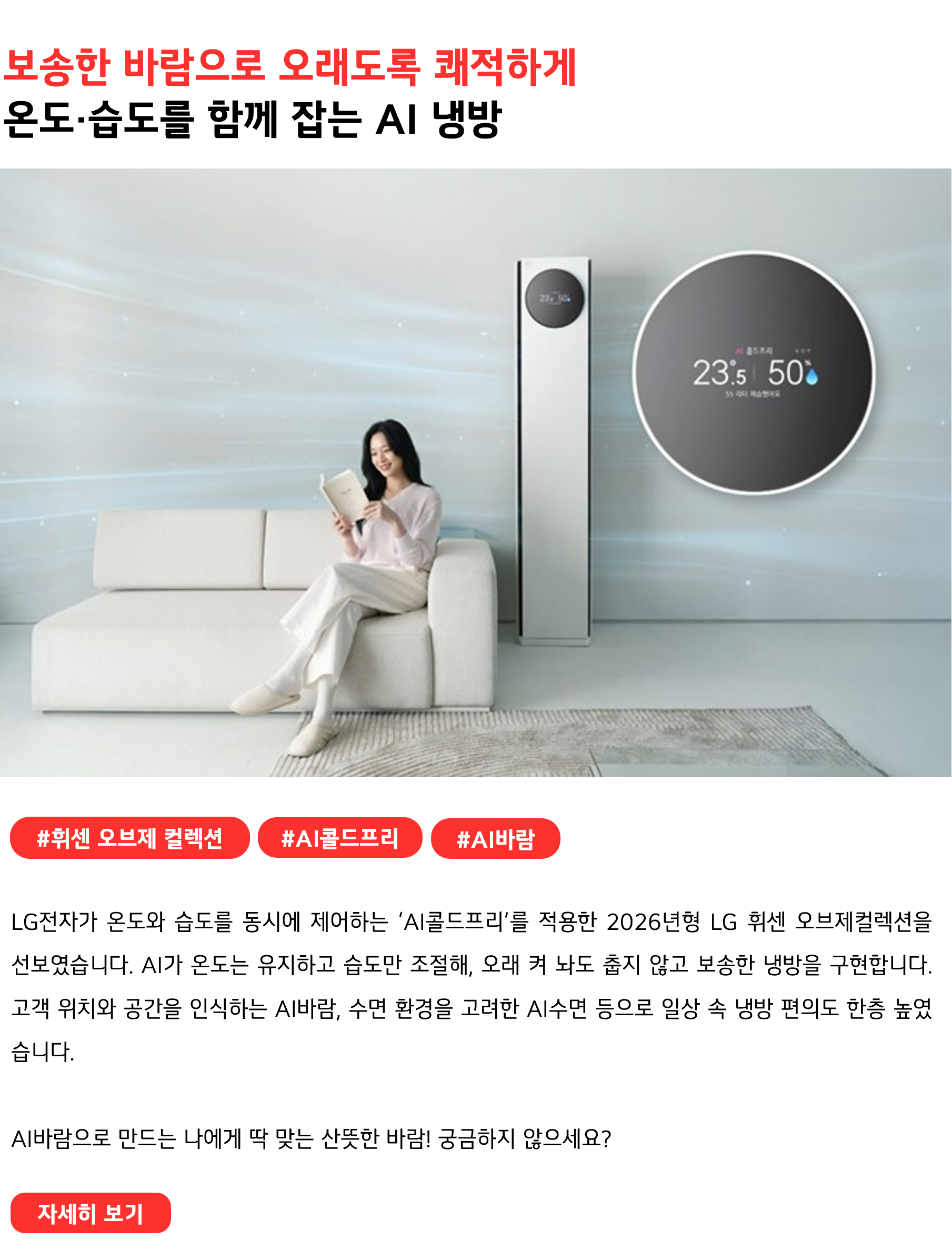 보송한 바람으로 오래도록 쾌적하게 온도·습도를 함께 잡는 AI 냉방 #휘센오브제컬렉션 #AI콜드프리 #AI바람 LG전자가 온도와 습도를 동시에 제어하는 ‘AI콜드프리’를 적용한 2026년형 LG 휘센 오브제컬렉션을 선보였습니다. AI가 온도는 유지하고 습도만 조절해, 오래 켜 놔도 춥지 않고 보송한 냉방을 구현합니다. 고객 위치와 공간을 인식하는 AI바람, 수면 환경을 고려한 AI수면 등으로 일상 속 냉방 편의도 한층 높였습니다. AI바람으로 만드는 나에게 딱 맞는 산뜻한 바람! 궁금하지 않으세요?