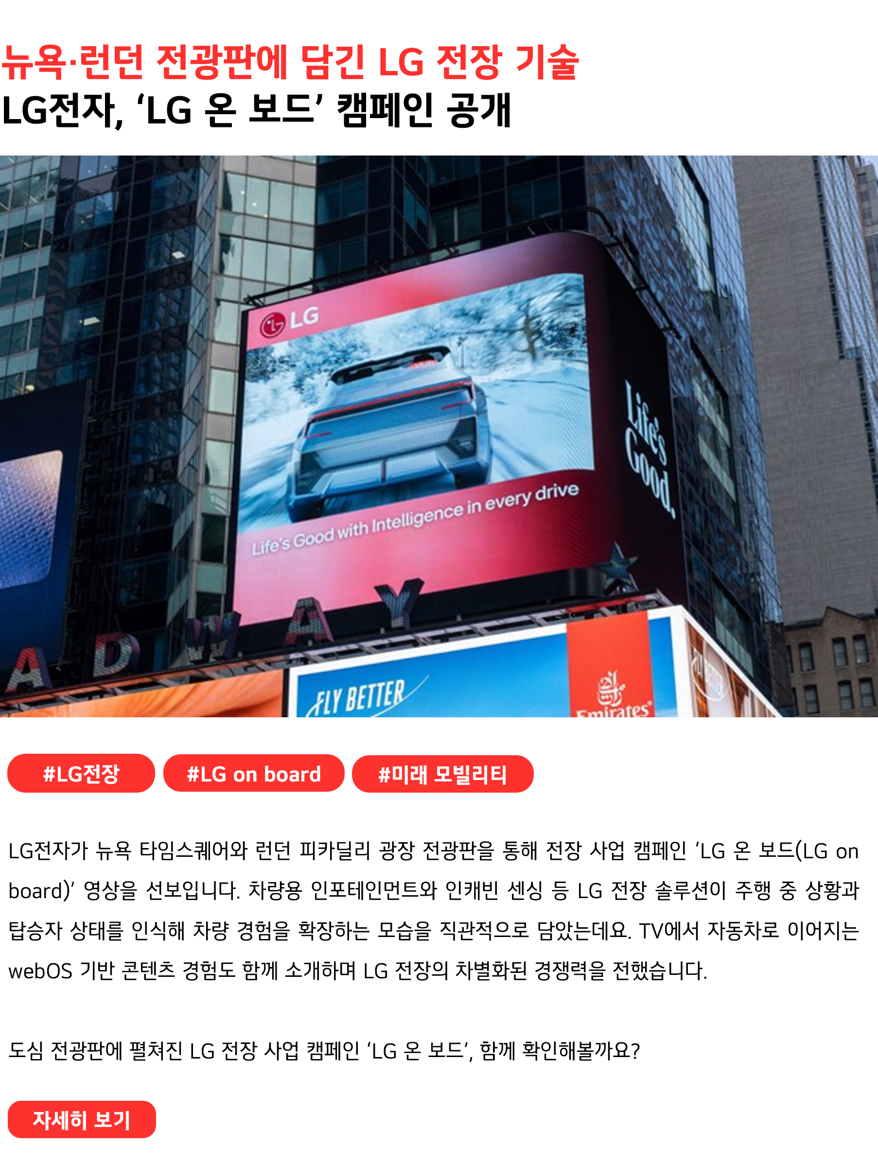 뉴욕·런던 전광판에 담긴 LG 전장 기술 LG전자, ‘LG 온 보드’ 캠페인 공개 #LG전장 #LGonboard #미래모빌리티 LG전자가 뉴욕 타임스스퀘어와 런던 피카딜리 광장 전광판을 통해 전장 사업 캠페인 ‘LG 온 보드(LG on board)’ 영상을 선보입니다. 차량용 인포테인먼트와 인캐빈 센싱 등 LG 전장 솔루션이 주행 중 상황과 탑승자 상태를 인식해 차량 경험을 확장하는 모습을 직관적으로 담았는데요. TV에서 자동차로 이어지는 webOS 기반 콘텐츠 경험도 함께 소개하며 LG 전장의 차별화된 경쟁력을 전했습니다. 도심 전광판에 펼쳐진 LG 전장 사업 캠페인 ‘LG 온 보드’, 함께 확인해볼까요?