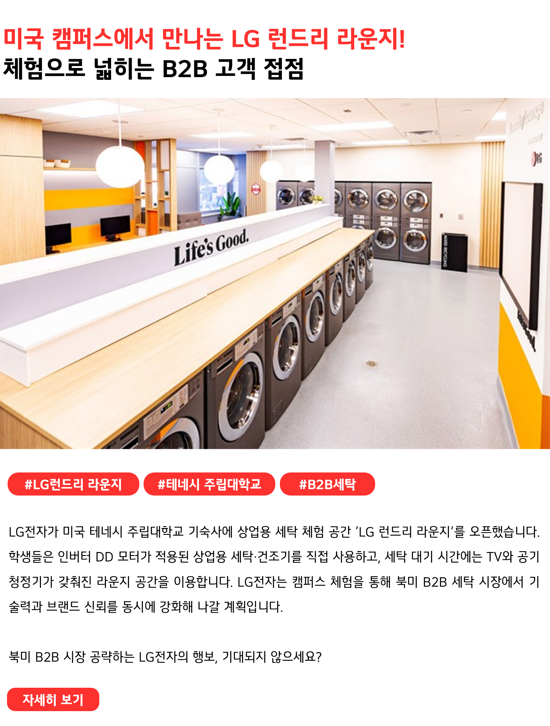 미국 캠퍼스에서 만나는 LG 런드리 라운지! 체험으로 넓히는 B2B 고객 접점 #LG런드리 라운지 #테네시 주립대학교 #B2B세탁 LG전자가 미국 테네시 주립대학교 기숙사에 상업용 세탁 체험 공간 ‘LG 런드리 라운지’를 오픈했습니다. 학생들은 인버터 DD 모터가 적용된 상업용 세탁·건조기를 직접 사용하고, 세탁 대기 시간에는 TV와 공기청정기가 갖춰진 라운지 공간을 이용합니다. LG전자는 캠퍼스 체험을 통해 북미 B2B 세탁 시장에서 기술력과 브랜드 신뢰를 동시에 강화해 나갈 계획입니다. 북미 B2B 시장 공략하는 LG전자의 행보, 기대되지 않으세요?