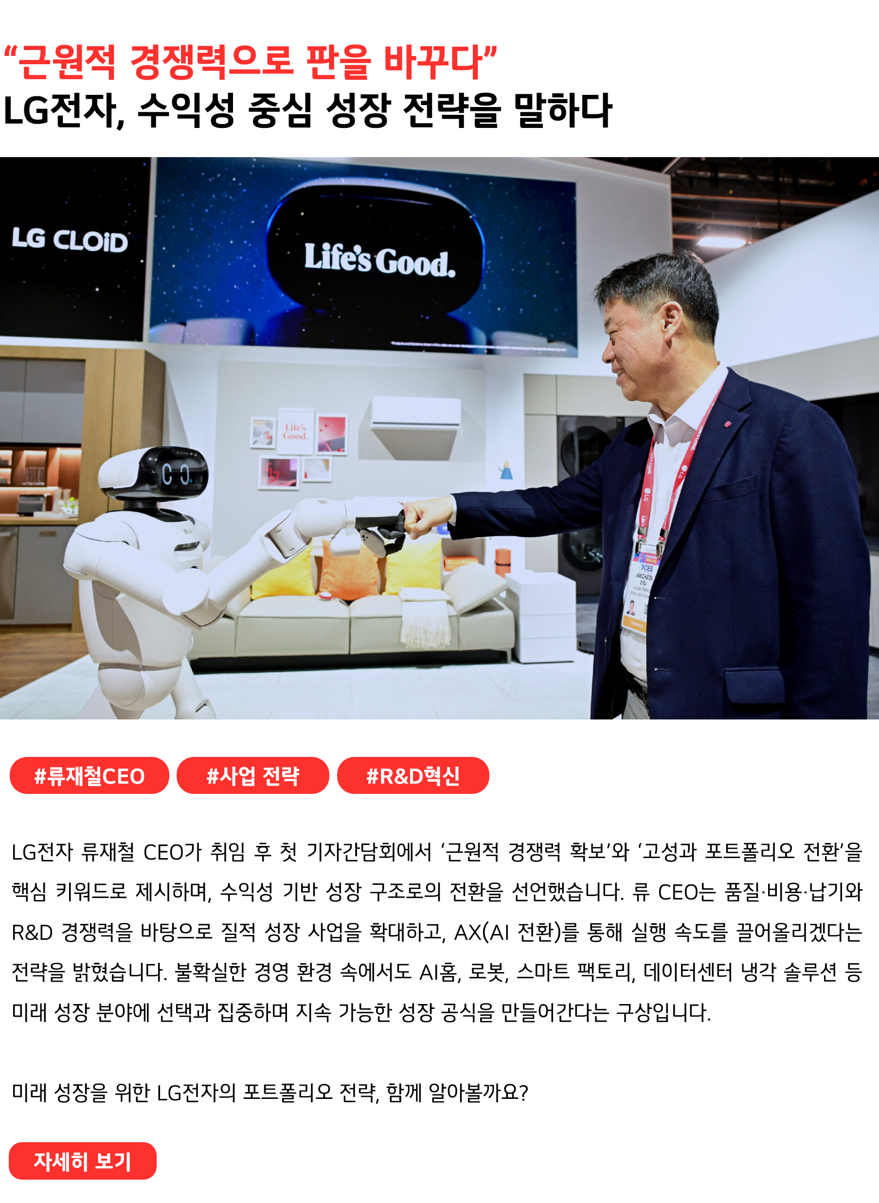 “근원적 경쟁력으로 판을 바꾸다” LG전자, 수익성 중심 성장 전략을 말하다 #류재철CEO #사업전략 #R&D혁신 LG전자 류재철 CEO가 취임 후 첫 기자간담회에서 ‘근원적 경쟁력 확보’와 ‘고성과 포트폴리오 전환’을 핵심 키워드로 제시하며, 수익성 기반 성장 구조로의 전환을 선언했습니다. 류 CEO는 품질·비용·납기와 R&D 경쟁력을 바탕으로 질적 성장 사업을 확대하고, AX(AI 전환)를 통해 실행 속도를 끌어올리겠다는 전략을 밝혔습니다. 불확실한 경영 환경 속에서도 AI홈, 로봇, 스마트 팩토리, 데이터센터 냉각 솔루션 등 미래 성장 분야에 선택과 집중하며 지속 가능한 성장 공식을 만들어간다는 구상입니다. 미래 성장을 위한 LG전자의 포트폴리오 전략, 함께 알아볼까요?
