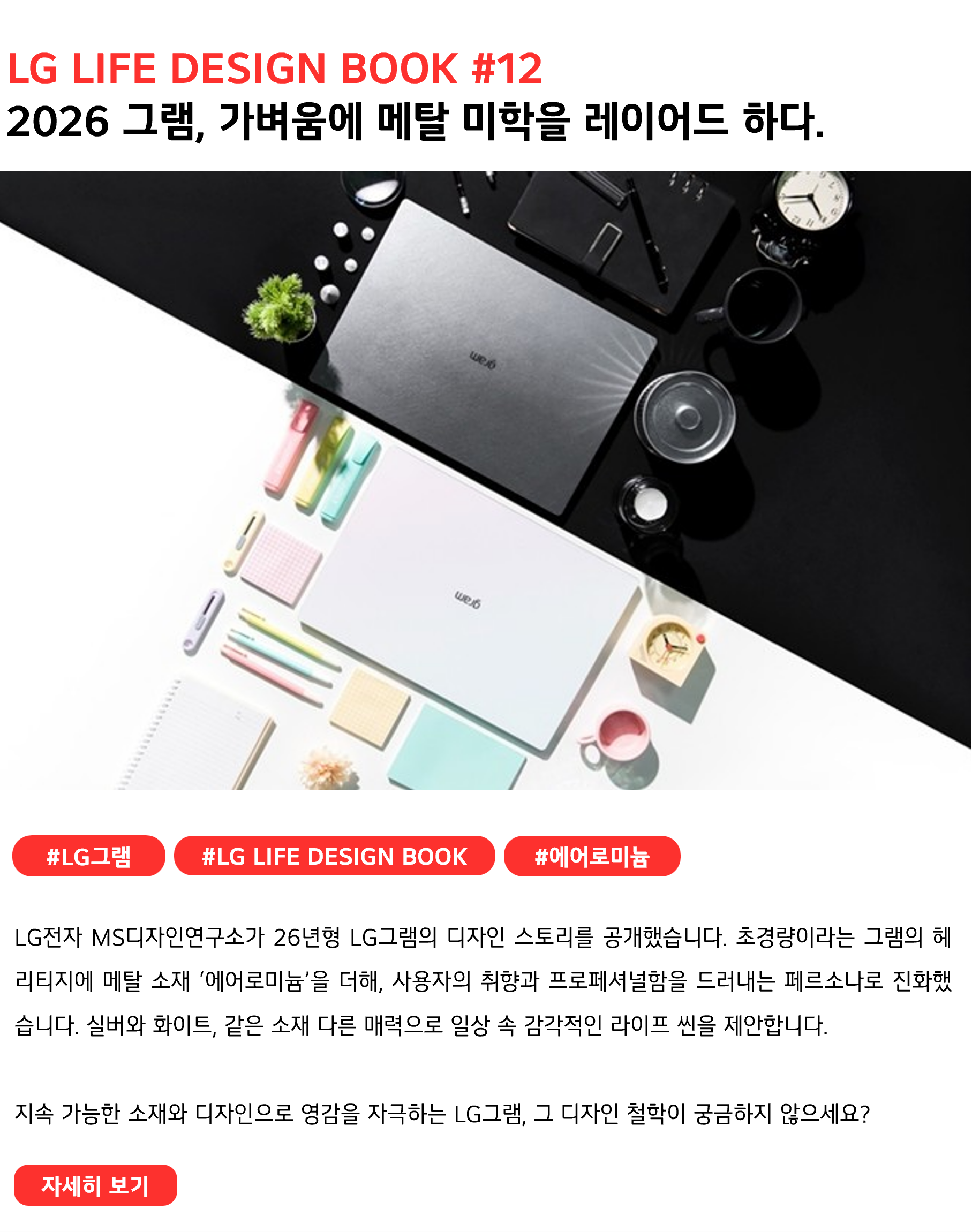 LG LIFE DESIGN BOOK #12 2026 그램, 가벼움에 메탈 미학을 레이어드 하다. #LG그램 #LG LIFE DESIGN BOOK #에어로미늄 LG전자 MS디자인연구소가 26년형 LG그램의 디자인 스토리를 공개했습니다. 초경량이라는 그램의 헤리티지에 메탈 소재 ‘에어로미늄’을 더해, 사용자의 취향과 프로페셔널함을 드러내는 페르소나로 진화했습니다. 실버와 화이트, 같은 소재 다른 매력으로 일상 속 감각적인 라이프 씬을 제안합니다. 지속 가능한 소재와 디자인으로 영감을 자극하는 LG그램, 그 디자인 철학이 궁금하지 않으세요?