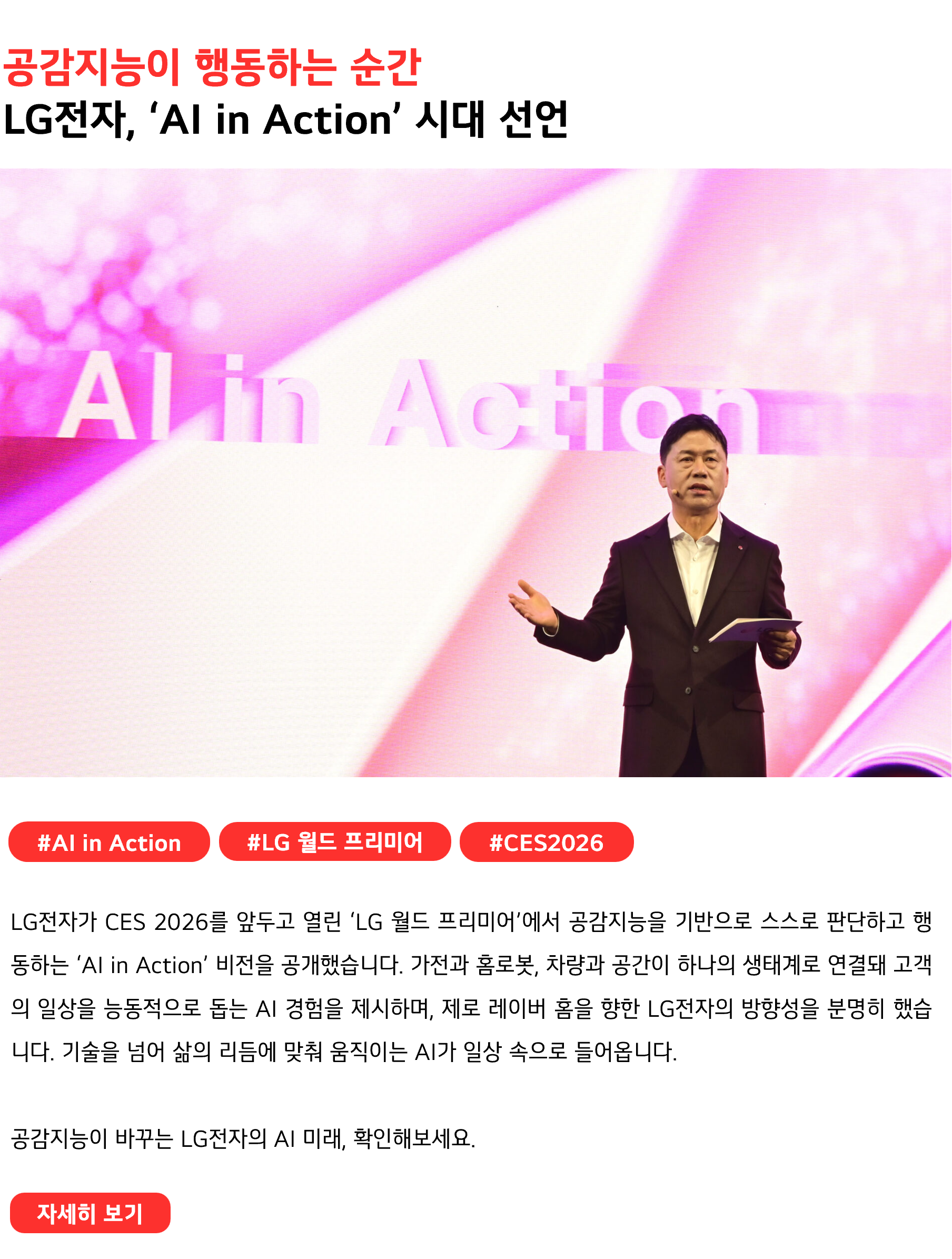 공감지능이 행동하는 순간 LG전자, ‘AI in Action’ 시대 선언 #AI in Action #LG월드 프리미어 #CES2026 LG전자가 CES 2026를 앞두고 열린 ‘LG 월드 프리미어’에서 공감지능을 기반으로 스스로 판단하고 행동하는 ‘AI in Action’ 비전을 공개했습니다. 가전과 홈로봇, 차량과 공간이 하나의 생태계로 연결돼 고객의 일상을 능동적으로 돕는 AI 경험을 제시하며, 제로 레이버 홈을 향한 LG전자의 방향성을 분명히 했습니다. 기술을 넘어 삶의 리듬에 맞춰 움직이는 AI가 일상 속으로 들어옵니다. 공감지능이 바꾸는 LG전자의 AI 미래, 확인해보세요.